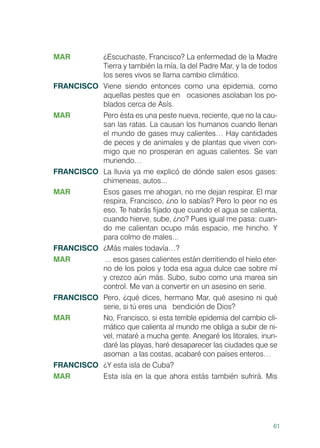 61
MAR	 ¿Escuchaste, Francisco? La enfermedad de la Madre
Tierra y también la mía, la del Padre Mar, y la de todos
los seres vivos se llama cambio climático.
FRANCISCO	 Viene siendo entonces como una epidemia, como
aquellas pestes que en ocasiones asolaban los po-
blados cerca de Asís.
MAR	 Pero ésta es una peste nueva, reciente, que no la cau-
san las ratas. La causan los humanos cuando llenan
el mundo de gases muy calientes… Hay cantidades
de peces y de animales y de plantas que viven con-
migo que no prosperan en aguas calientes. Se van
muriendo…
FRANCISCO	 La lluvia ya me explicó de dónde salen esos gases:
chimeneas, autos...
MAR	 Esos gases me ahogan, no me dejan respirar. El mar
respira, Francisco, ¿no lo sabías? Pero lo peor no es
eso. Te habrás fijado que cuando el agua se calienta,
cuando hierve, sube, ¿no? Pues igual me pasa: cuan-
do me calientan ocupo más espacio, me hincho. Y
para colmo de males...
FRANCISCO	 ¿Más males todavía…?
MAR	 ... esos gases calientes están derritiendo el hielo eter-
no de los polos y toda esa agua dulce cae sobre mí
y crezco aún más. Subo, subo como una marea sin
control. Me van a convertir en un asesino en serie.
FRANCISCO	 Pero, ¿qué dices, hermano Mar, qué asesino ni qué
serie, si tú eres una bendición de Dios?
MAR	 No, Francisco, si esta terrible epidemia del cambio cli-
mático que calienta al mundo me obliga a subir de ni-
vel, mataré a mucha gente. Anegaré los litorales, inun-
daré las playas, haré desaparecer las ciudades que se
asoman a las costas, acabaré con países enteros…
FRANCISCO	 ¿Y esta isla de Cuba?
MAR	 Esta isla en la que ahora estás también sufrirá. Mis
 