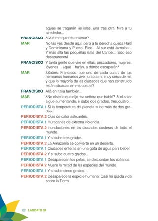 62 LAUDATO SI
aguas se tragarán las islas, una tras otra. Mira a tu
alrededor...
FRANCISCO	 ¿Qué me quieres enseñar?
MAR	 No las ves desde aquí, pero a tu derecha queda Haití
y Dominicana y Puerto Rico... Al sur está Jamaica...
Y más allá las pequeñas islas del Caribe... Todo eso
desaparecerá.
FRANCISCO	 Y tanta gente que vive en ellas, pescadores, mujeres,
jóvenes… ¿qué harán, a dónde escaparán?
MAR	 ¿Sabes, Francisco, que uno de cada cuatro de tus
hermanos humanos vive junto a mí, muy cerca de mí,
y que la mayoría de las ciudades que han construido
están situadas en mis costas?
FRANCISCO	 Allá en Italia también...
MAR	 ¿No oíste lo que dijo esa señora que habló? Si el calor
sigue aumentando, si sube dos grados, tres, cuatro...
PERIODISTA 1	Si la temperatura del planeta sube más de dos gra-
dos…
PERIODISTA 2	Olas de calor asfixiantes.
PERIODISTA 1	Huracanes de extrema violencia.
PERIODISTA 2	Inundaciones en las ciudades costeras de todo el
mundo.
PERIODISTA 1 Y si sube tres grados...
PERIODISTA 2 La Amazonía se convierte en un desierto.
PERIODISTA 1 Ciudades enteras sin una gota de agua para beber.
PERIODISTA 2 Y si sube cuatro grados…
PERIODISTA 1 Desaparecen los polos, se desbordan los océanos.
PERIODISTA 2 Muere la mitad de las especies del mundo.
PERIODISTA 1 Y si sube cinco grados…
PERIODISTA 2	Desaparece la especie humana. Casi no queda vida
sobre la Tierra.
 