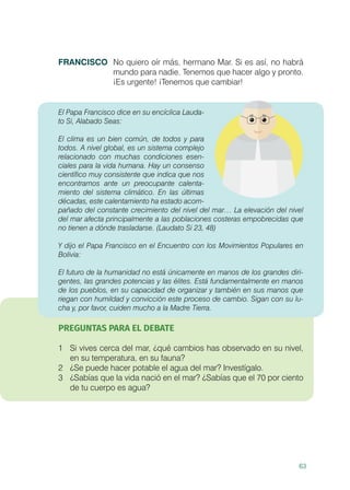63
FRANCISCO	 No quiero oír más, hermano Mar. Si es así, no habrá
mundo para nadie. Tenemos que hacer algo y pronto.
¡Es urgente! ¡Tenemos que cambiar!
El Papa Francisco dice en su encíclica Lauda-
to Si, Alabado Seas:
El clima es un bien común, de todos y para
todos. A nivel global, es un sistema complejo
relacionado con muchas condiciones esen-
ciales para la vida humana. Hay un consenso
científico muy consistente que indica que nos
encontramos ante un preocupante calenta-
miento del sistema climático. En las últimas
décadas, este calentamiento ha estado acom-
pañado del constante crecimiento del nivel del mar… La elevación del nivel
del mar afecta principalmente a las poblaciones costeras empobrecidas que
no tienen a dónde trasladarse. (Laudato Si 23, 48)
Y dijo el Papa Francisco en el Encuentro con los Movimientos Populares en
Bolivia:
El futuro de la humanidad no está únicamente en manos de los grandes diri-
gentes, las grandes potencias y las élites. Está fundamentalmente en manos
de los pueblos, en su capacidad de organizar y también en sus manos que
riegan con humildad y convicción este proceso de cambio. Sigan con su lu-
cha y, por favor, cuiden mucho a la Madre Tierra.
PREGUNTAS PARA EL DEBATE
1	 Si vives cerca del mar, ¿qué cambios has observado en su nivel,
en su temperatura, en su fauna?
2	 ¿Se puede hacer potable el agua del mar? Investígalo.
3	 ¿Sabías que la vida nació en el mar? ¿Sabías que el 70 por ciento
de tu cuerpo es agua?
 
