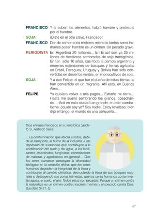 67
FRANCISCO	 Y si suben los alimentos, habrá hambre y protestas
por el hambre.
SOJA	 ¡Diste en el otro clavo, Francisco!
FRANCISCO	 Dar de comer a los motores mientras tantos seres hu-
manos pasan hambre es un crimen. Un pecado grave.
PERIODISTA	 En Argentina 20 millones... En Brasil son ya 25 mi-
llones de hectáreas sembradas de soja transgénica.
En tan sólo 10 años, casi toda la pampa argentina y
enormes extensiones de bosques y tierras agrícolas
en Brasil, Paraguay, Uruguay y Bolivia han sido con-
vertidas en desiertos verdes, en monocultivos de soja.
SOJA	 Y a don Felipe, el que fue el dueño de estas tierras, lo
han convertido en un migrante. Ahí está, en Buenos
Aires…
FELIPE	 Yo quisiera volver a mis pagos... Extraño mi tierra…
Hasta me sueño sembrando los granos, cosechan-
do… Acá en esta ciudad tan grande, en este camba-
lache, ¿quién soy yo? Soy nadie. Estoy revolcao, bien
dijo el tango, el mundo es una porquería...
Dice el Papa Francisco en su encíclica Lauda-
to Si, Alabado Seas:
... La contaminación que afecta a todos, debi-
da al transporte, al humo de la industria, a los
depósitos de sustancias que contribuyen a la
acidificación del suelo y del agua, a los fertili-
zantes, insecticidas, fungicidas, controladores
de malezas y agrotóxicos en general… Que
los seres humanos destruyan la diversidad
biológica en la creación divina; que los seres
humanos degraden la integridad de la tierra y
contribuyan al cambio climático, desnudando la tierra de sus bosques natu-
rales o destruyendo sus zonas húmedas; que los seres humanos contaminen
las aguas, el suelo, el aire. Todos estos son pecados. Porque un crimen contra
la naturaleza es un crimen contra nosotros mismos y un pecado contra Dios.
(Laudato Si 21, 8)
 