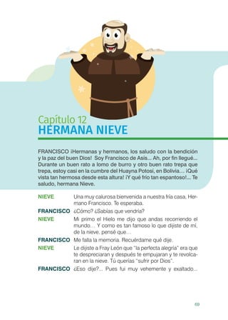 69
Capítulo 12
HERMANA NIEVE
FRANCISCO ¡Hermanas y hermanos, los saludo con la bendición
y la paz del buen Dios! Soy Francisco de Asís... Ah, por fin llegué...
Durante un buen rato a lomo de burro y otro buen rato trepa que
trepa, estoy casi en la cumbre del Huayna Potosí, en Bolivia… ¡Qué
vista tan hermosa desde esta altura! ¡Y qué frío tan espantoso!... Te
saludo, hermana Nieve.
NIEVE 	 Una muy calurosa bienvenida a nuestra fría casa, Her-
mano Francisco. Te esperaba.
FRANCISCO	 ¿Cómo? ¿Sabías que vendría?
NIEVE	 Mi primo el Hielo me dijo que andas recorriendo el
mundo… Y como es tan famoso lo que dijiste de mí,
de la nieve, pensé que…
FRANCISCO	 Me falla la memoria. Recuérdame qué dije.
NIEVE	 Le dijiste a Fray León que “la perfecta alegría” era que
te despreciaran y después te empujaran y te revolca-
ran en la nieve. Tú querías “sufrir por Dios”.
FRANCISCO	 ¿Eso dije?... Pues fui muy vehemente y exaltado...
 