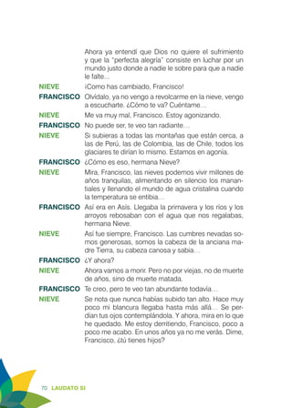 70 LAUDATO SI
Ahora ya entendí que Dios no quiere el sufrimiento
y que la “perfecta alegría” consiste en luchar por un
mundo justo donde a nadie le sobre para que a nadie
le falte...
NIEVE	 ¡Como has cambiado, Francisco!
FRANCISCO	 Olvídalo, ya no vengo a revolcarme en la nieve, vengo
a escucharte. ¿Cómo te va? Cuéntame…
NIEVE	 Me va muy mal, Francisco. Estoy agonizando.
FRANCISCO	 No puede ser, te veo tan radiante…
NIEVE	 Si subieras a todas las montañas que están cerca, a
las de Perú, las de Colombia, las de Chile, todos los
glaciares te dirían lo mismo. Estamos en agonía.
FRANCISCO	 ¿Cómo es eso, hermana Nieve?
NIEVE	 Mira, Francisco, las nieves podemos vivir millones de
años tranquilas, alimentando en silencio los manan-
tiales y llenando el mundo de agua cristalina cuando
la temperatura se entibia…
FRANCISCO	 Así era en Asís. Llegaba la primavera y los ríos y los
arroyos rebosaban con el agua que nos regalabas,
hermana Nieve.
NIEVE	 Así fue siempre, Francisco. Las cumbres nevadas so-
mos generosas, somos la cabeza de la anciana ma-
dre Tierra, su cabeza canosa y sabia…
FRANCISCO	 ¿Y ahora?
NIEVE	 Ahora vamos a morir. Pero no por viejas, no de muerte
de años, sino de muerte matada.
FRANCISCO	 Te creo, pero te veo tan abundante todavía…
NIEVE	 Se nota que nunca habías subido tan alto. Hace muy
poco mi blancura llegaba hasta más allá… Se per-
dían tus ojos contemplándola. Y ahora, mira en lo que
he quedado. Me estoy derritiendo, Francisco, poco a
poco me acabo. En unos años ya no me verás. Dime,
Francisco, ¿tú tienes hijos?
 