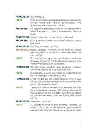 71
FRANCISCO	 No, yo no tuve...
NIEVE	 Pues tal vez los hijos de las hijas de quienes nos están
oyendo, nunca verán nieve en las montañas... Mira,
fíjate en aquellos que suben por ahí...
ANDINISTA 1	Ey, padrecito, ¿qué hace usted ahí tan solitario y tem-
blando? Venga con nosotros, tenemos chocolate ca-
liente.
FRANCISCO Después, después... ahora estoy conversando.
ANDINISTA 1 ¿Con quién está conversando si está más solo que un
huérfano?
FRANCISCO	 Con Dios, converso con Dios.
ANDINISTA 2	Déjalo, está loco. Al menos, no morirá de frío, parece
bien abrigado con esa túnica oscura que lleva enci-
ma... ¡Adiós!
NIEVE	 Son escaladores que siempre vienen a visitarme.
Cada vez llegan más pronto a la cumbre porque cada
vez hay menos nieve en las laderas.
FRANCISCO	 Hermana Nieve, ¿también tú me dirás que el respon-
sable de tu agonía es el cambio climático?
NIEVE 	 Sí, Francisco, lo tengo que repetir. Es el calentamiento
del mundo el que enloquece al clima.
FRANCISCO	 El mar me dijo que con el calor subía de nivel, la lluvia
me dijo que con el calor andaba descontrolada, el aire
que lo estaban envenenando…
NIEVE	 Y ese calor, además de derretirnos, nos ensucia. Des-
de las montañas nevadas del Himalaya hasta el Illi-
mani, que es más alto que este Huayna Potosí, desde
los glaciares del norte hasta los del sur, verás nieve
oscura.
FRANCISCO	 ¿Nieve oscura, dices?
NIEVE	 Sí, cuando el clima no está enfermo, nosotras, las
nieves, somos blancas blanquísimas, pero con estos
cambios nos estamos opacando, y así ya no pode-
 