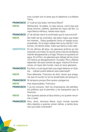 72 LAUDATO SI
mos cumplir con la tarea que le debemos a la Madre
Tierra.
FRANCISCO	 ¿Y cuál es esa tarea, hermana Nieve?
NIEVE	 Refrescarla. Ya sabes, la ropa oscura, como esa que
llevas encima, calienta, absorbe los rayos del Sol. La
ropa blanca refresca, rebota esos rayos.
FRANCISCO	 ¿Y de dónde viene la cochinada que te cae encima?
NIEVE	 Del hollín de los incendios, del polvo negro que botan
los motores... Estoy quedando como un espejo sucio,
empañado. Ya no logro reflejar bien la luz del Sol. Y en-
tonces, me derrito antes. Calor que llama a más calor.
CIENTÍFICO	 En los últimos 40 años, los glaciares andinos se han
reducido a la mitad. En pocos años más los de Bolivia
habrán desaparecido y el lago Titicaca se quedará sin
agua. En el Perú, los glaciares por debajo de los cinco
mil metros ya desaparecieron. Ecuador, Perú y Bolivia
dependen de esas fuentes de agua. Hasta el río Ama-
zonas, el mayor del mundo, nace en esos glaciares.
FRANCISCO	 Era fiero y cruel aquel lobo que logré detener en Gub-
bio… ¿Quién podrá detener esta calamidad?
NIEVE	 Para detenerla, Francisco de Asís, tienes que prego-
nar que el mundo no se ha recalentado así porque sí.
FRANCISCO	 Ni tampoco porque Dios quiere castigarnos.
NIEVE	 Hay responsables, Francisco.
FRANCISCO	 Y ya los conozco. Son los empresarios del petróleo,
los políticos que lo permiten y los banqueros que lo
financian.
NIEVE	 Son quienes adoran al dios dinero y no quieren renun-
ciar a nada.
FRANCISCO	Pero, dime, hermana Nieve, ¿qué mundo querrán
ellos dejarles a quienes vienen detrás, a tantos jóve-
nes que están creciendo? 	
 