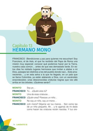 74 LAUDATO SI
Capítulo 13
HERMANO MONO
FRANCISCO ¡Bendiciones y paz para quienes me escuchan! Soy
Francisco, el de Asís, el que ha recibido del Papa de Roma una
misión muy especial: conocer qué podemos hacer por la Tierra,
nuestra casa común… antes de que sea demasiado tarde. En es-
tos días he visitado lugares hermosos que invitan a alabar a mi
Dios, paisajes tan distintos a los del pueblo donde nací... Está ama-
neciendo… y en esta selva a la que he llegado, en un país que
se llama Colombia, ya están alabando a Dios, con un escándalo
ensordecedor, unas desconocidas criaturas negras que veo allá
arriba en los árboles. ¿Quiénes serán?
MONITO 	 Soy yo…
FRANCISCO	 Tú… ¿Quién eres tú?
MONITO 	 Una de esas criaturas…
FRANCISCO	 ¿Quién eres? Pareces un niño...
MONITO 	 No soy un niño, soy un mono…
FRANCISCO	 ¿Un mono? Déjame ver tus manos… Son como las
de un niño pequeño. Ah… y te agarras de mi dedo
como hacen las criaturas recién nacidas. Y tus ore-
 