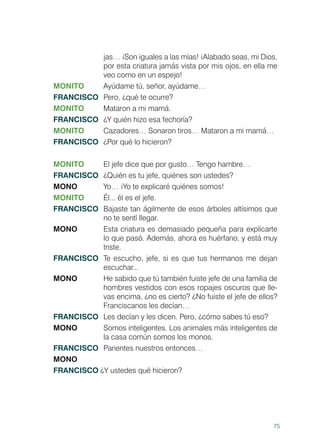 75
jas… ¡Son iguales a las mías! ¡Alabado seas, mi Dios,
por esta criatura jamás vista por mis ojos, en ella me
veo como en un espejo!
MONITO 	 Ayúdame tú, señor, ayúdame…
FRANCISCO	 Pero, ¿qué te ocurre?
MONITO 	 Mataron a mi mamá.
FRANCISCO	 ¿Y quién hizo esa fechoría?
MONITO 	 Cazadores… Sonaron tiros… Mataron a mi mamá…
FRANCISCO	 ¿Por qué lo hicieron?
MONITO 	 El jefe dice que por gusto… Tengo hambre…
FRANCISCO	 ¿Quién es tu jefe, quiénes son ustedes?
MONO 	 Yo… ¡Yo te explicaré quiénes somos!
MONITO 	 Él... él es el jefe.
FRANCISCO	 Bajaste tan ágilmente de esos árboles altísimos que
no te sentí llegar.
MONO 	 Esta criatura es demasiado pequeña para explicarte
lo que pasó. Además, ahora es huérfano, y está muy
triste.
FRANCISCO	 Te escucho, jefe, si es que tus hermanos me dejan
escuchar...
MONO	 He sabido que tú también fuiste jefe de una familia de
hombres vestidos con esos ropajes oscuros que lle-
vas encima, ¿no es cierto? ¿No fuiste el jefe de ellos?
Franciscanos les decían…
FRANCISCO	 Les decían y les dicen. Pero, ¿cómo sabes tú eso?
MONO	 Somos inteligentes. Los animales más inteligentes de
la casa común somos los monos.
FRANCISCO	 Parientes nuestros entonces…
MONO
FRANCISCO ¿Y ustedes qué hicieron?
 