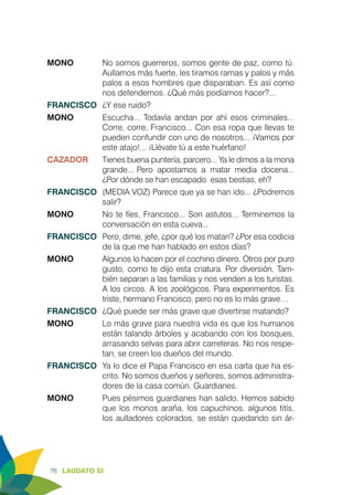 76 LAUDATO SI
MONO 	 No somos guerreros, somos gente de paz, como tú.
Aullamos más fuerte, les tiramos ramas y palos y más
palos a esos hombres que disparaban. Es así como
nos defendemos. ¿Qué más podíamos hacer?...
FRANCISCO	 ¿Y ese ruido?
MONO	 Escucha... Todavía andan por ahí esos criminales...
Corre, corre, Francisco... Con esa ropa que llevas te
pueden confundir con uno de nosotros... ¡Vamos por
este atajo!... ¡Llévate tú a este huérfano!
CAZADOR	 Tienes buena puntería, parcero... Ya le dimos a la mona
grande... 	Pero apostamos a matar media docena...
¿Por dónde se han escapado esas bestias, eh?
FRANCISCO	 (MEDIA VOZ) Parece que ya se han ido... ¿Podremos
salir?
MONO 	 No te fíes, Francisco... Son astutos... Terminemos la
conversación en esta cueva...
FRANCISCO	 Pero, dime, jefe, ¿por qué los matan? ¿Por esa codicia
de la que me han hablado en estos días?
MONO	 Algunos lo hacen por el cochino dinero. Otros por puro
gusto, como te dijo esta criatura. Por diversión. Tam-
bién separan a las familias y nos venden a los turistas.
A los circos. A los zoológicos. Para experimentos. Es
triste, hermano Francisco, pero no es lo más grave…
FRANCISCO	 ¿Qué puede ser más grave que divertirse matando?
MONO 	 Lo más grave para nuestra vida es que los humanos
están talando árboles y acabando con los bosques,
arrasando selvas para abrir carreteras. No nos respe-
tan, se creen los dueños del mundo.
FRANCISCO	 Ya lo dice el Papa Francisco en esa carta que ha es-
crito. No somos dueños y señores, somos administra-
dores de la casa común. Guardianes.
MONO 	 Pues pésimos guardianes han salido. Hemos sabido
que los monos araña, los capuchinos, algunos titís,
los aulladores colorados, se están quedando sin ár-
 
