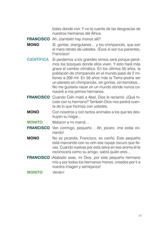 77
boles donde vivir. Y no te cuento de las desgracias de
nuestros hermanos del África.
FRANCISCO	 Ah, ¿también hay monos allí?
MONO 	 Sí, gorilas, orangutanes… y los chimpancés, que son
el mero retrato de ustedes. ¡Ésos sí son tus parientes,
Francisco!
CIENTÍFICA 	 Si perdemos a los grandes simios será porque perdi-
mos los bosques donde ellos viven. Y esto hará más
grave el cambio climático. En los últimos 50 años, la
población de chimpancés en el mundo pasó de 2 mi-
llones a 200 mil. En 50 años más la Tierra podría ser
un planeta sin chimpancés, sin gorilas, sin bonobos...
No me gustaría nacer en un mundo donde nunca co-
noceré a mis primos hermanos.
FRANCISCO	 Cuando Caín mató a Abel, Dios le reclamó: ¿Qué hi-
ciste con tu hermano? También Dios nos pedirá cuen-
ta de lo que hicimos con ustedes.
MONO 	 Con nosotros y con tantos animales a los que les des-
truyen su hogar...
MONITO 	 Mataron a mi mamá…
FRANCISCO	 Ven conmigo, pequeño… Ah, pícaro, ¡me estás ori-
nando!
MONO 	 No es picardía, Francisco, es cariño. Este pequeño
está marcando con su orín ese ropaje oscuro que lle-
vas. Cuando vuelvas por esta selva en ese aroma él te
reconocerá como su amigo, sabrá quién eres...
FRANCISCO ¡Alabado seas, mi Dios, por este pequeño hermano
mío y por todos los hermanos monos, creados por ti a
nuestra imagen y semejanza!
MONITO	¡Amén!
 