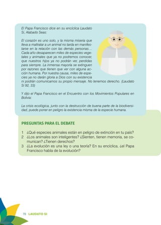 78 LAUDATO SI
El Papa Francisco dice en su encíclica Laudato
Si, Alabado Seas:
El corazón es uno solo, y la misma miseria que
lleva a maltratar a un animal no tarda en manifes-
tarse en la relación con las demás personas…
Cada año desaparecen miles de especies vege-
tales y animales que ya no podremos conocer,
que nuestros hijos ya no podrán ver, perdidas
para siempre. La inmensa mayoría se extinguen
por razones que tienen que ver con alguna ac-
ción humana. Por nuestra causa, miles de espe-
cies ya no darán gloria a Dios con su existencia
ni podrán comunicarnos su propio mensaje. No tenemos derecho. (Laudato
Si 92, 33)
				
Y dijo el Papa Francisco en el Encuentro con los Movimientos Populares en
Bolivia:
La crisis ecológica, junto con la destrucción de buena parte de la biodiversi-
dad, puede poner en peligro la existencia misma de la especie humana.
PREGUNTAS PARA EL DEBATE
1	 ¿Qué especies animales están en peligro de extinción en tu país?
2	 ¿Los animales son inteligentes? ¿Sienten, tienen memoria, se co-
munican? ¿Tienen derechos?
3	 ¿La evolución es una ley o una teoría? En su encíclica, ¿el Papa
Francisco habla de la evolución?
 