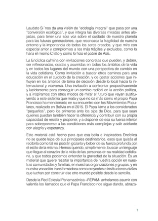 7
Laudato Si´nos da una visión de “ecología integral” que pasa por una
“conversión ecológica”, y que integra las diversas miradas antes ale-
jadas, para tener una sola voz sobre el cuidado de nuestro planeta
para las futuras generaciones, que reconozca la fragilidad de nuestro
entorno y la importancia de todos los seres creados, y que mire con
especial amor y compromiso a los más frágiles y excluidos, como lo
haría el mismo Cristo y como lo hizo el pobre de Asís.
La Encíclica culmina con invitaciones concretas que pueden, y deben,
ser reflexionadas, oradas y asumidas en todos los ámbitos de la vida
y en todos los lugares del mundo con una perspectiva de cambio en
la vida cotidiana. Como invitación a buscar otros caminos para una
educación en el cuidado de la creación, y de gestar acciones que in-
fluyan en los ámbitos de toma de decisión desde lo local hacia lo in-
ternacional y viceversa. Una invitación a confrontar propositivamente
y lucidamente para conseguir un cambio radical en la acción política,
y a inspirarnos con otros modos de mirar el futuro que vayan sustitu-
yendo a este sistema que mata y que no da más como el propio Papa
Francisco ha mencionado en su encuentro con los Movimientos Popu-
lares, realizado en Bolivia en el 2015. El Papa llama a los considerados
“pequeños”, pero los primeros ante los ojos de Dios, para que sean
quienes puedan también hacer la diferencia y contribuir con su propia
capacidad de resistir y proponer, y a disponer de esa su fuerza interior
para sobreponerse a las condiciones más complejas y salir adelante
con alegría y esperanza.
Este material está hecho para que esa bella e inspiradora Encíclica
no se quede lejos de sus principales destinatarios, esos que quizás al
recibirla como tal no podrán gozarla y beber de su fuerza profunda por
el estilo de la misma. Hemos querido, simplemente, buscar un lenguaje
que llegue al corazón de la vida de las personas en su realidad cotidia-
na, y que todos podamos entender la gravedad de la situación. Es un
material que quiere resaltar la importancia de nuestra opción en nues-
tras comunidades y familias, en nuestras organizaciones y grupos, y en
nuestra vocación transformadora como creyentes e instituciones civiles
que luchan por construir ese otro mundo posible desde lo sencillo.
Desde la Red Eclesial Panamazónica –REPAM- anhelamos asumir con
valentía los llamados que el Papa Francisco nos sigue dando, abraza-
 