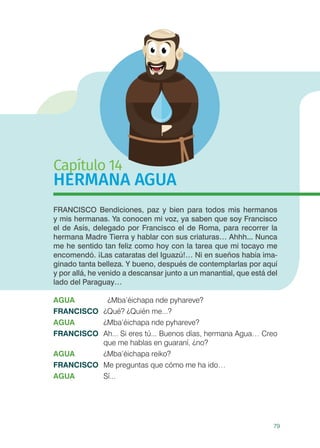 79
Capítulo 14
HERMANA AGUA
FRANCISCO Bendiciones, paz y bien para todos mis hermanos
y mis hermanas. Ya conocen mi voz, ya saben que soy Francisco
el de Asís, delegado por Francisco el de Roma, para recorrer la
hermana Madre Tierra y hablar con sus criaturas… Ahhh... Nunca
me he sentido tan feliz como hoy con la tarea que mi tocayo me
encomendó. ¡Las cataratas del Iguazú!… Ni en sueños había ima-
ginado tanta belleza. Y bueno, después de contemplarlas por aquí
y por allá, he venido a descansar junto a un manantial, que está del
lado del Paraguay…
AGUA		 ¿Mba’éichapa nde pyhareve?
FRANCISCO	 ¿Qué? ¿Quién me...?
AGUA	 ¿Mba’éichapa nde pyhareve?
FRANCISCO	 Ah... Si eres tú... Buenos días, hermana Agua… Creo
que me hablas en guaraní, ¿no?
AGUA	 ¿Mba’éichapa reiko?
FRANCISCO	 Me preguntas que cómo me ha ido…
AGUA	Sí...
 