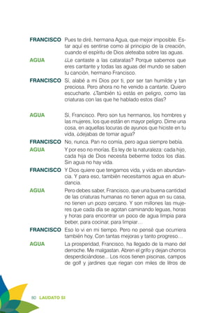 80 LAUDATO SI
FRANCISCO	 Pues te diré, hermana Agua, que mejor imposible. Es-
tar aquí es sentirse como al principio de la creación,
cuando el espíritu de Dios aleteaba sobre las aguas.
AGUA	 ¿Le cantaste a las cataratas? Porque sabemos que
eres cantante y todas las aguas del mundo se saben
tu canción, hermano Francisco.
FRANCISCO	 Sí, alabé a mi Dios por ti, por ser tan humilde y tan
preciosa. Pero ahora no he venido a cantarte. Quiero
escucharte. ¿También tú estás en peligro, como las
criaturas con las que he hablado estos días?
AGUA	 Sí, Francisco. Pero son tus hermanos, los hombres y
las mujeres, los que están en mayor peligro. Dime una
cosa, en aquellas locuras de ayunos que hiciste en tu
vida, ¿dejabas de tomar agua?
FRANCISCO	 No, nunca. Pan no comía, pero agua siempre bebía.
AGUA	 Y por eso no morías. Es ley de la naturaleza: cada hijo,
cada hija de Dios necesita beberme todos los días.
Sin agua no hay vida.
FRANCISCO	 Y Dios quiere que tengamos vida, y vida en abundan-
cia. Y para eso, también necesitamos agua en abun-
dancia.
AGUA	 Pero debes saber, Francisco, que una buena cantidad
de las criaturas humanas no tienen agua en su casa,
no tienen un pozo cercano. Y son millones las muje-
res que cada día se agotan caminando leguas, horas
y horas para encontrar un poco de agua limpia para
beber, para cocinar, para limpiar…
FRANCISCO	 Eso lo vi en mi tiempo. Pero no pensé que ocurriera
también hoy. Con tantas mejoras y tanto progreso…
AGUA	 La prosperidad, Francisco, ha llegado de la mano del
derroche. Me malgastan. Abren el grifo y dejan chorros
desperdiciándose... Los ricos tienen piscinas, campos
de golf y jardines que riegan con miles de litros de
 