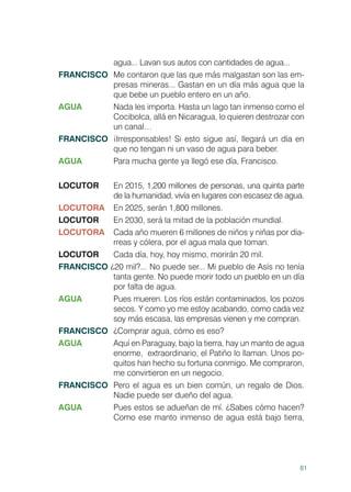 81
agua... Lavan sus autos con cantidades de agua...
FRANCISCO	 Me contaron que las que más malgastan son las em-
presas mineras... Gastan en un día más agua que la
que bebe un pueblo entero en un año.
AGUA	 Nada les importa. Hasta un lago tan inmenso como el
Cocibolca, allá en Nicaragua, lo quieren destrozar con
un canal…
FRANCISCO	 ¡Irresponsables! Si esto sigue así, llegará un día en
que no tengan ni un vaso de agua para beber.
AGUA	 Para mucha gente ya llegó ese día, Francisco.
LOCUTOR	 En 2015, 1,200 millones de personas, una quinta parte
de la humanidad, vivía en lugares con escasez de agua.
LOCUTORA	 En 2025, serán 1,800 millones.
LOCUTOR	 En 2030, será la mitad de la población mundial.
LOCUTORA	 Cada año mueren 6 millones de niños y niñas por dia-
rreas y cólera, por el agua mala que toman.
LOCUTOR	 Cada día, hoy, hoy mismo, morirán 20 mil.
FRANCISCO ¿20 mil?... No puede ser... Mi pueblo de Asís no tenía
tanta gente. No puede morir todo un pueblo en un día
por falta de agua.
AGUA	 Pues mueren. Los ríos están contaminados, los pozos
secos. Y como yo me estoy acabando, como cada vez
soy más escasa, las empresas vienen y me compran.
FRANCISCO	 ¿Comprar agua, cómo es eso?
AGUA	 Aquí en Paraguay, bajo la tierra, hay un manto de agua
enorme, 	extraordinario, el Patiño lo llaman. Unos po-
quitos han hecho su fortuna conmigo. Me compraron,
me convirtieron en un negocio.
FRANCISCO	 Pero el agua es un bien común, un regalo de Dios.
Nadie puede ser dueño del agua.
AGUA	 Pues estos se adueñan de mí. ¿Sabes cómo hacen?
Como ese manto inmenso de agua está bajo tierra,
 