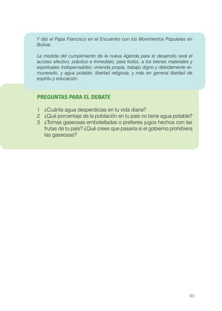 83
Y dijo el Papa Francisco en el Encuentro con los Movimientos Populares en
Bolivia:
La medida del cumplimiento de la nueva Agenda para el desarrollo será el
acceso efectivo, práctico e Inmediato, para todos, a los bienes materiales y
espirituales indispensables: vivienda propia, trabajo digno y debidamente re-
munerado, y agua potable; libertad religiosa, y más en general libertad de
espíritu y educación.
PREGUNTAS PARA EL DEBATE
1	 ¿Cuánta agua desperdicias en tu vida diaria?
2	 ¿Qué porcentaje de la población en tu país no tiene agua potable?
3	 ¿Tomas gaseosas embotelladas o prefieres jugos hechos con las
frutas de tu país? ¿Qué crees que pasaría si el gobierno prohibiera
las gaseosas?
 