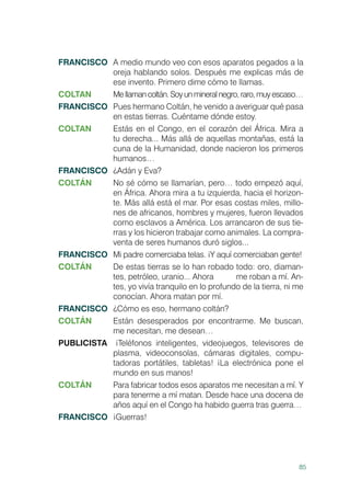 85
FRANCISCO	 A medio mundo veo con esos aparatos pegados a la
oreja hablando solos. Después me explicas más de
ese invento. Primero dime cómo te llamas.
COLTAN	 Mellamancoltán.Soyunmineralnegro,raro,muyescaso…
FRANCISCO	 Pues hermano Coltán, he venido a averiguar qué pasa
en estas tierras. Cuéntame dónde estoy.
COLTAN	 Estás en el Congo, en el corazón del África. Mira a
tu derecha... Más allá de aquellas montañas, está la
cuna de la Humanidad, donde nacieron los primeros
humanos…
FRANCISCO	 ¿Adán y Eva?
COLTÁN 	 No sé cómo se llamarían, pero… todo empezó aquí,
en África. Ahora mira a tu izquierda, hacia el horizon-
te. Más allá está el mar. Por esas costas miles, millo-
nes de africanos, hombres y mujeres, fueron llevados
como esclavos a América. Los arrancaron de sus tie-
rras y los hicieron trabajar como animales. La compra-
venta de seres humanos duró siglos...
FRANCISCO	 Mi padre comerciaba telas. ¡Y aquí comerciaban gente!
COLTÁN	 De estas tierras se lo han robado todo: oro, diaman-
tes, petróleo, uranio... Ahora 	 me roban a mí. An-
tes, yo vivía tranquilo en lo profundo de la tierra, ni me
conocían. Ahora matan por mí.
FRANCISCO	 ¿Cómo es eso, hermano coltán?
COLTÁN	 Están desesperados por encontrarme. Me buscan,
me necesitan, me desean…
PUBLICISTA ¡Teléfonos inteligentes, videojuegos, televisores de
plasma, videoconsolas, cámaras digitales, compu-
tadoras portátiles, tabletas! ¡La electrónica pone el
mundo en sus manos!
COLTÁN	 Para fabricar todos esos aparatos me necesitan a mí. Y
para tenerme a mí matan. Desde hace una docena de
años aquí en el Congo ha habido guerra tras guerra…
FRANCISCO	¡Guerras!
 
