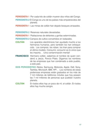 87
PERIODISTA 1 Por cada kilo de coltán mueren dos niños del Congo.
PERIODISTA 2 El Congo es uno de los países más empobrecidos del
planeta.
PERIODISTA 1 Las minas de coltán han dejado bosques arrasados.
PERIODISTA 2 Reservas naturales devastadas.
PERIODISTA 1 Poblaciones de elefantes y gorilas exterminadas.
PERIODISTA 2 Campos de cultivo convertidos en lodazales.
COLTÁN 	 Los aparatos electrónicos han ayudado mucho a tus
hermanos humanos, pero también los han enloque-
cido. Los compran, los roban, los tiran para comprar
el último modelo. Consumir, consumir es lo único que
les importa… ¡Una contaminación mental!
FRANCISCO Hermano coltán, sabemos el nombre de quien con-
denó a Jesús, Poncio Pilato. Digamos los nombres
de las empresas que han condenado a este pueblo,
a este país.
DOS PERIODISTAS ¡Nokia, Samsung, Motorola, Apple, Dell, Sony,
Toshiba, Microsoft, IBM, HP!... Los nombres de estas
poderosas empresas están grabados en los más de
7 mil millones de teléfonos móviles que hoy poseen
las 7 mil millones de personas que pueblan nuestro
planeta.
COLTÁN 	 En todos ellos hay un poco de mí, el coltán. En todos
ellos hay mucha sangre.
 
