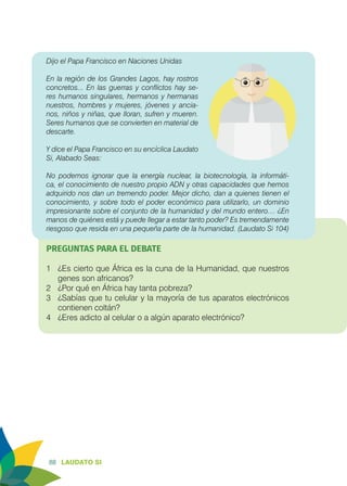 88 LAUDATO SI
Dijo el Papa Francisco en Naciones Unidas
En la región de los Grandes Lagos, hay rostros
concretos... En las guerras y conflictos hay se-
res humanos singulares, hermanos y hermanas
nuestros, hombres y mujeres, jóvenes y ancia-
nos, niños y niñas, que lloran, sufren y mueren.
Seres humanos que se convierten en material de
descarte.
				
Y dice el Papa Francisco en su encíclica Laudato
Si, Alabado Seas:
No podemos ignorar que la energía nuclear, la biotecnología, la informáti-
ca, el conocimiento de nuestro propio ADN y otras capacidades que hemos
adquirido nos dan un tremendo poder. Mejor dicho, dan a quienes tienen el
conocimiento, y sobre todo el poder económico para utilizarlo, un dominio
impresionante sobre el conjunto de la humanidad y del mundo entero… ¿En
manos de quiénes está y puede llegar a estar tanto poder? Es tremendamente
riesgoso que resida en una pequeña parte de la humanidad. (Laudato Si 104)
PREGUNTAS PARA EL DEBATE
1	 ¿Es cierto que África es la cuna de la Humanidad, que nuestros
genes son africanos?
2	 ¿Por qué en África hay tanta pobreza?
3	 ¿Sabías que tu celular y la mayoría de tus aparatos electrónicos
contienen coltán?
4	 ¿Eres adicto al celular o a algún aparato electrónico?
 
