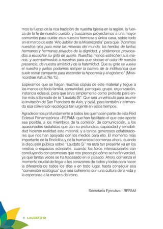 8 LAUDATO SI
mos la fuerza de la rica tradición de nuestra Iglesia en la región, la fuer-
za de la fe de nuestro pueblo, y buscamos proyectarnos a una mayor
comunión para cuidar esta nuestra hermosa y única casa, sobre todo
en el marco de este “Año Jubilar de la Misericordia” para que: “Abramos
nuestros ojos para mirar las miserias del mundo, las heridas de tantos
hermanos y hermanas privados de la dignidad, y sintámonos provoca-
dos a escuchar su grito de auxilio. Nuestras manos estrechen sus ma-
nos, y acerquémoslos a nosotros para que sientan el calor de nuestra
presencia, de nuestra amistad y de la fraternidad. Que su grito se vuelva
el nuestro y juntos podamos romper la barrera de la indiferencia que
suele reinar campante para esconder la hipocresía y el egoísmo” (Mise-
ricordiae Vultus No.15).
Esperamos que se hagan muchas copias de este material y llegue a
las manos de toda familia, comunidad, parroquia, grupo, organización,
instancia eclesial, para que sirva simplemente como pretexto para en-
trar más al llamado de la “Laudato Si”. Que sea un vehículo para asumir
la invitación de San Francisco de Asís, y ojalá, para también ir afirman-
do esa conversión ecológica tan urgente en estos tiempos.
Agradecemos profundamente a todos los que hacen parte de esta Red
Eclesial Panamazónica –REPAM- que han facilitado el que este aporte
sea posible, a los miembros de la comisión de comunicación, a los
apasionados radialistas que con su profundida, capacidad y sensibili-
dad hicieron realidad este material, y a tantos generosos colaborado-
res que nos han apoyado con los medios para ello. El momento más
importante de la Encíclica y de la humanidad comienza ahora, cuando
la discusión pública sobre “Laudato Si” no está tan presente ya en los
medios o espacios eclesiales, cuando los foros internacionales van
concluyendo con promesas que nos preocupa cómo se harán verdad,
ya que tantas veces se ha fracasado en el pasado. Ahora comienza el
momento crucial de llegar a los corazones de todos y todas para hacer
la diferencia de todos los días y en todo lugar, hasta conseguir esa
“conversión ecológica” que sea coherente con una cultura de la vida y
la esperanza a la manera del reino.
Secretaría Ejecutiva - REPAM
 