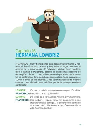 89
Capítulo 16
HERMANA LOMBRIZ
FRANCISCO ¡Paz y bendiciones para todas mis hermanas y her-
manos! Soy Francisco de Asís y hoy visito un lugar que lleva el
nombre de mi señor Jesús... El Salvador... Me han dicho que tam-
bién lo llaman el Pulgarcito, porque es el país más pequeño de
esta región... Tal vez... pero el bosque en el que ahora me encuen-
tro es espléndido, lleno de árboles que se alzan hasta las nubes…
¿Oyen el trinar de los pájaros?... Veo volar mariposas de muchos
colores… ¡Ah, alabado seas, mi Dios, por tanta vida que me dejas
contemplar!
LOMBRIZ 	 ¡Es mucha más la vida que no contemplas, Panchito!
FRANCISCO ¿Panchito?... Y tú, ¿quién eres?
LOMBRIZ 	 Del fondo de la tierra vengo. Allí vivo. Soy una lombriz.
FRANCISCO ¡Una lombriz!... Espera, mejor me siento junto a este
árbol para hablar contigo... Te pondré en la palma de
mi mano... Así... Hablemos ahora. Cuéntame de tu
vida, hermana Lombriz.
 