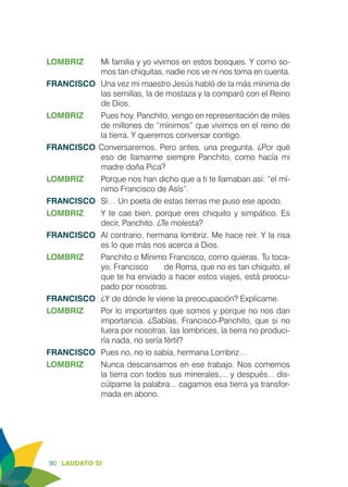 90 LAUDATO SI
LOMBRIZ 	 Mi familia y yo vivimos en estos bosques. Y como so-
mos tan chiquitas, nadie nos ve ni nos toma en cuenta.
FRANCISCO	 Una vez mi maestro Jesús habló de la más mínima de
las semillas, la de mostaza y la comparó con el Reino
de Dios.
LOMBRIZ 	 Pues hoy, Panchito, vengo en representación de miles
de millones de “mínimos” que vivimos en el reino de
la tierra. Y queremos conversar contigo.
FRANCISCO Conversaremos. Pero antes, una pregunta. ¿Por qué
eso de llamarme siempre Panchito, como hacía mi
madre doña Pica?
LOMBRIZ 	 Porque nos han dicho que a ti te llamaban así: “el mí-
nimo Francisco de Asís”.
FRANCISCO	 Sí… Un poeta de estas tierras me puso ese apodo.
LOMBRIZ	 Y te cae bien, porque eres chiquito y simpático. Es
decir, Panchito. ¿Te molesta?
FRANCISCO	 Al contrario, hermana lombriz. Me hace reír. Y la risa
es lo que más nos acerca a Dios.
LOMBRIZ	 Panchito o Mínimo Francisco, como quieras. Tu toca-
yo, Francisco 	 de Roma, que no es tan chiquito, el
que te ha enviado a hacer estos viajes, está preocu-
pado por nosotras.
FRANCISCO	 ¿Y de dónde le viene la preocupación? Explícame.
LOMBRIZ	 Por lo importantes que somos y porque no nos dan
importancia. ¿Sabías, Francisco-Panchito, que si no
fuera por nosotras, las lombrices, la tierra no produci-
ría nada, no sería fértil?
FRANCISCO	 Pues no, no lo sabía, hermana Lombriz…
LOMBRIZ	 Nunca descansamos en ese trabajo. Nos comemos
la tierra con todos sus minerales,... y después... dis-
cúlpame la palabra... cagamos esa tierra ya transfor-
mada en abono.
 