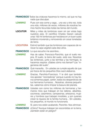 91
FRANCISCO Todos las criaturas hacemos lo mismo, así que no hay
nada que disculpar.
LOMBRIZ	 Pues con ese come y caga... una vez y otra vez, toda
una vida, millones de veces, millones de nosotras he-
mos hecho fecundas todas las tierras del mundo.
LOCUTOR	 Miles y miles de lombrices viven sin ser vistas bajo
nuestros pies. El científico Charles Darwin calculó
unas 150 mil lombrices por hectárea en un buen suelo
británico moviendo y removiendo sin cesar toneladas
de tierra.
LOCUTORA	 Estimó también que las lombrices son capaces de re-
novar la capa vegetal cada diez años.
FRANCISCO	 Lo que escucho me asombra…
LOMBRIZ	 Has de saber, Francisco-Panchito, que el suelo res-
pira. El suelo, la tierra del suelo, está viva. Nosotras
las lombrices, junto a las termitas y las hormigas, la
hacemos respirar. ¿Sabes cómo nos llaman? Las “in-
genieras del suelo”.
FRANCISCO	 Qué maravilla... En ustedes se cumple aquello de que
por boca de los pequeños Dios sacó alabanza.
LOMBRIZ	 Gracias, Panchito-Francisco. Y te diré que también
nos apodan “recicladoras” porque cuando no hay tie-
rra comemos papel, cartón, todos los desperdicios de
tus hermanos humanos... Nosotras, obreras pequeñi-
tas, sabemos cómo limpiar la basura del planeta.
FRANCISCO	 Ustedes son como los millones de hermanas y her-
manos míos que trabajan en los talleres, albañiles,
cocineras, carpinteros, campesinas, artesanos, muje-
res y hombres que trabajan invisibles, y son quienes
crean la riqueza de la familia humana... Sin ustedes,
los pequeños, el mundo no funcionaría.
LOMBRIZ	 Sí, pero nos están acabando, Panchito. Nos eliminan.
FRANCISCO	 ¿Cómo? Aunque trabajan tan escondidas en la tierra,
¿también están en peligro?
 