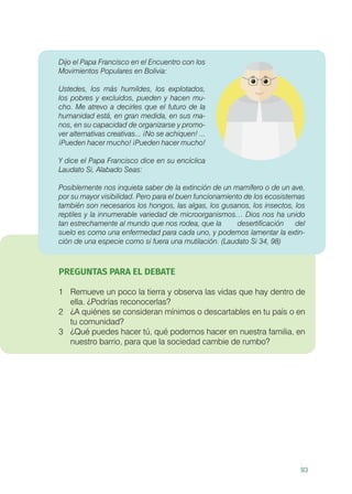93
Dijo el Papa Francisco en el Encuentro con los
Movimientos Populares en Bolivia:
Ustedes, los más humildes, los explotados,
los pobres y excluidos, pueden y hacen mu-
cho. Me atrevo a decirles que el futuro de la
humanidad está, en gran medida, en sus ma-
nos, en su capacidad de organizarse y promo-
ver alternativas creativas... ¡No se achiquen! ...
¡Pueden hacer mucho! ¡Pueden hacer mucho!
Y dice el Papa Francisco dice en su encíclica
Laudato Si, Alabado Seas:
	
Posiblemente nos inquieta saber de la extinción de un mamífero o de un ave,
por su mayor visibilidad. Pero para el buen funcionamiento de los ecosistemas
también son necesarios los hongos, las algas, los gusanos, los insectos, los
reptiles y la innumerable variedad de microorganismos… Dios nos ha unido
tan estrechamente al mundo que nos rodea, que la 	 desertificación del
suelo es como una enfermedad para cada uno, y podemos lamentar la extin-
ción de una especie como si fuera una mutilación. (Laudato Si 34, 98)
PREGUNTAS PARA EL DEBATE
1	 Remueve un poco la tierra y observa las vidas que hay dentro de
ella. ¿Podrías reconocerlas?
2	 ¿A quiénes se consideran mínimos o descartables en tu país o en
tu comunidad?
3	 ¿Qué puedes hacer tú, qué podemos hacer en nuestra familia, en
nuestro barrio, para que la sociedad cambie de rumbo?
 
