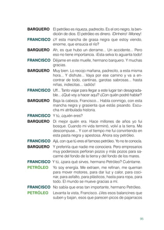 95
BARQUERO	 El petróleo es riqueza, padrecito. Es el oro negro, la ben-
dición de dios. El petróleo es dinero. ¡Dinheiro! ¡Money!
FRANCISCO	 ¿Y esta mancha de grasa negra que estoy viendo,
enorme, que ensucia el río?
BARQUERO	 Ah, es que hubo un derrame... Un accidente... Pero
eso no tiene importancia. ¡Esta selva lo aguanta todo!
FRANCISCO	 Déjame en este muelle, hermano barquero. Y muchas
gracias.
BARQUERO	 Muy bien. Lo recojo mañana, padrecito, a esta misma
hora... Y disfrute... Vaya por ese camino y va a en-
contrar de todo, cantinas, garotas sabrosas... hasta
niñas, indiecitas... ¡adiós!
FRANCISCO	 Uff... Tanto viajar para llegar a este lugar tan desagrada-
ble... ¿Qué voy a hacer aquí? ¿Con quién podré hablar?
BARQUERO	 Baja la cabeza, Francisco... Habla conmigo, con esta
mancha negra y grasienta que estás pisando. Escu-
cha mi atribulada historia.
FRANCISCO	 Y tú, ¿quién eres?
BARQUERO	 Di mejor quién era. Hace millones de años yo fui
bosque. Cuando mi vida terminó, volví a la tierra. Me
descompuse... Y con el tiempo me fui convirtiendo en
esta pasta negra y apestosa. Ahora soy petróleo.
FRANCISCO	 Ajá, con que tú eres el famoso petróleo. Yo no te conocía.
BARQUERO	 Y preferiría que nadie me conociera. Pero empresarios
muy poderosos perforan pozos y más pozos para sa-
carme del fondo de la tierra y del fondo de los mares.
FRANCISCO Y tú, ¿para qué sirves, hermano Petróleo? Cuéntame.
PETRÓLEO	 Yo soy energía. Me extraen, me refinan, me queman
para mover motores, para dar luz y calor, para coci-
nar, para asfalto, para plásticos, hasta para ropa, para
todo. El mundo se mueve gracias a mí.
FRANCISCO	 No sabía que eras tan importante, hermano Petróleo.
PETRÓLEO	 Levanta la vista, Francisco. ¿Ves esos balancines que
suben y bajan, esos que parecen picos de pajarracos
 