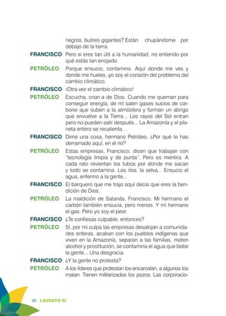 96 LAUDATO SI
negros, buitres gigantes? Están 	 chupándome por
debajo de la tierra.
FRANCISCO	 Pero si eres tan útil a la humanidad, no entiendo por
qué estás tan enojado.
PETRÓLEO	 Porque ensucio, contamino. Aquí donde me ves y
donde me hueles, yo soy el corazón del problema del
cambio climático.
FRANCISCO	 ¡Otra vez el cambio climático!
PETRÓLEO	 Escucha, crianҫa de Dios. Cuando me queman para
conseguir energía, de mí salen gases sucios de car-
bono que suben a la atmósfera y forman un abrigo
que envuelve a la Tierra... Los rayos del Sol entran
pero no pueden salir después... La Amazonía y el pla-
neta entero se recalienta…
FRANCISCO	 Dime una cosa, hermano Petróleo. ¿Por qué te has
derramado aquí, en el río?
PETRÓLEO	 Estas empresas, Francisco, dicen que trabajan con
“tecnología limpia y de punta”. Pero es mentira. A
cada rato revientan los tubos por donde me sacan
y todo se contamina. Los ríos, la selva... Ensucio el
agua, enfermo a la gente...
FRANCISCO	 El barquero que me trajo aquí decía que eres la ben-
dición de Dios.
PETRÓLEO	 La maldición de Satanás, Francisco. Mi hermano el
carbón también ensucia, pero menos. Y mi hermano
el gas. Pero yo soy el peor.
FRANCISCO	 ¿Te confiesas culpable, entonces?
PETRÓLEO	 Sí, por mi culpa las empresas desalojan a comunida-
des enteras, acaban con los pueblos indígenas que
viven en la Amazonía, separan a las familias, meten
alcohol y prostitución, se contamina el agua que bebe
la gente... Una desgracia.
FRANCISCO	 ¿Y la gente no protesta?
PETRÓLEO	 A los líderes que protestan los encarcelan, a algunos los
matan. Tienen militarizados los pozos. Las corporacio-
 