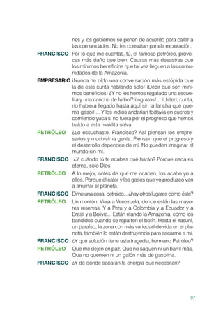 97
nes y los gobiernos se ponen de acuerdo para callar a
las comunidades. No les consultan para la explotación.
FRANCISCO	 Por lo que me cuentas, tú, el famoso petróleo, provo-
cas más daño que bien. Causas más desastres que
los mínimos beneficios que tal vez lleguen a las comu-
nidades de la Amazonía.
EMPRESARIO	¡Nunca he oído una conversación más estúpida que
la de este curita hablando solo! ¡Decir que son míni-
mos beneficios! ¿Y no les hemos regalado una escue-
lita y una cancha de fútbol? ¡Ingratos!... ¡Usted, curita,
no hubiera llegado hasta aquí sin la lancha que que-
ma gasoil!... Y los indios andarían todavía en cueros y
comiendo yuca si no fuera por el progreso que hemos
traído a esta maldita selva!
PETRÓLEO	 ¿Lo escuchaste, Francisco? Así piensan los empre-
sarios y muchísima gente. Piensan que el progreso y
el desarrollo dependen de mí. No pueden imaginar el
mundo sin mí.
FRANCISCO	 ¿Y cuándo tú te acabes qué harán? Porque nada es
eterno, solo Dios.
PETRÓLEO	 A lo mejor, antes de que me acaben, los acabo yo a
ellos. Porque el calor y los gases que yo produzco van
a arruinar el planeta.
FRANCISCO	 Dime una cosa, petróleo... ¿hay otros lugares como éste?
PETRÓLEO	 Un montón. Viaja a Venezuela, donde están las mayo-
res reservas. Y a Perú y a Colombia y a Ecuador y a
Brasil y a Bolivia... Están rifando la Amazonía, como los
bandidos cuando se reparten el botín. Hasta el Yasuní,
un paraíso, la zona con más variedad de vida en el pla-
neta, también lo están destruyendo para sacarme a mí.
FRANCISCO	 ¿Y qué solución tiene esta tragedia, hermano Petróleo?
PETRÓLEO	 Que me dejen en paz. Que no saquen ni un barril más.
Que no quemen ni un galón más de gasolina.
FRANCISCO	 ¿Y de dónde sacarán la energía que necesitan?
 