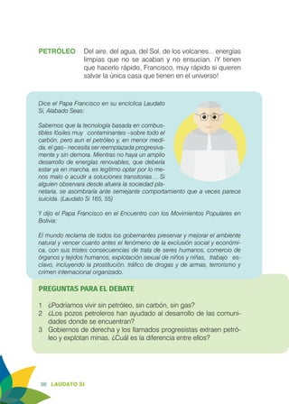 98 LAUDATO SI
PETRÓLEO	 Del aire, del agua, del Sol, de los volcanes... energías
limpias que no se acaban y no ensucian. ¡Y tienen
que hacerlo rápido, Francisco, muy rápido si quieren
salvar la única casa que tienen en el universo!
Dice el Papa Francisco en su encíclica Laudato
Si, Alabado Seas:
Sabemos que la tecnología basada en combus-
tibles fósiles muy 	 contaminantes –sobre todo el
carbón, pero aun el petróleo y, en menor medi-
da, el gas– necesita ser reemplazada progresiva-
mente y sin demora. Mientras no haya un amplio
desarrollo de energías renovables, que debería
estar ya en marcha, es legítimo optar por lo me-
nos malo o acudir a soluciones transitorias… Si
alguien observara desde afuera la sociedad pla-
netaria, se asombraría ante semejante comportamiento que a veces parece
suicida. (Laudato Si 165, 55)
	
Y dijo el Papa Francisco en el Encuentro con los Movimientos Populares en
Bolivia:
El mundo reclama de todos los gobernantes preservar y mejorar el ambiente
natural y vencer cuanto antes el fenómeno de la exclusión social y económi-
ca, con sus tristes consecuencias de trata de seres humanos, comercio de
órganos y tejidos humanos, explotación sexual de niños y niñas, 	trabajo es-
clavo, incluyendo la prostitución, tráfico de drogas y de armas, terrorismo y
crimen internacional organizado.
PREGUNTAS PARA EL DEBATE
1	 ¿Podríamos vivir sin petróleo, sin carbón, sin gas?
2	 ¿Los pozos petroleros han ayudado al desarrollo de las comuni-
dades donde se encuentran?
3	 Gobiernos de derecha y los llamados progresistas extraen petró-
leo y explotan minas. ¿Cuál es la diferencia entre ellos?
 