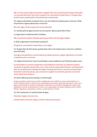 Não. A maior parte da água do planeta é salgada. Além disso, grande parte da água doce pode ser acessada facilmente, pois está nas geleiras ou reservatórios subterrâneos. E da água doce de fácil acesso, grande parte está poluída e/ou contaminada. 
10. A água é abundante no planeta Terra, mas nem toda ela é própria para o consumo. Onde encontramos a água própria para o consumo? 
Nos rios, lagos, fontes e poços não muito profundos. 
11. Grande parte da água encontra-se nos oceanos. Apenas parte dela é doce. 
a. A água doce é realmente doce? Justifique. 
Não. Essa denominação é utilizada apenas para diferenciá-la da água salgada. 
b. Onde a água doce é encontrada no planeta? 
Em geleiras, reservatórios subterrâneos, rios e lagos. 
12. Da água doce de fácil acesso, grande parte não é mais própria para o consumo. Justifique essa afirmativa. 
Essa água está poluída ou contaminada por produtos químicos, esgoto, agrotóxicos, tornando- a impróprias para o consumo. 
13. Explique brevemente o que é eutrofização e quais problemas esse fenômeno pode causar. 
A eutrofização é o aumento exagerado na quantidade de nutrientes no ambiente aquático. Isso pode ser gerado naturalmente, mas o mais comum é pela ação do homem, principalmente pelo uso de agrotóxicos e despejo de esgoto. Ela pode acarretar um aumento na quantidade de bactérias decompositoras, que consomem o oxigênio do ambiente, gerando a morte de vários organismos aquáticos. 
14. Qual a diferença entre poluição e contaminação. 
A água poluída é aquela que contém substâncias que modificam suas características e a torna imprópria para o consumo em quantidades que geram prejuízos aos seres vivos. Já a água contaminada é contém substâncias venenosas ou micróbios patogênicos, sejam eles bactérias, vermes, protozoários ou vírus, com capacidade de causar doenças como a febre tifoide, hepatite A, parasitose, cólera, ou até mesmo a morte. 
15. Cite 2 poluentes e 2 contaminantes da água. 
Poluentes: Esgoto, chorume, lixo 
Contaminantes: chorume, esgoto, resíduos tóxicos (venenosos) 