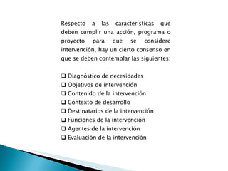 Respecto a las características que deben cumplir una acción, programa o proyecto para que se considere intervención, hay un cierto consenso en que se deben contemplar las siguientes: Diagnóstico de necesidades Objetivos de intervención Contenido de la intervención Contexto de desarrollo Destinatarios de la intervención Funciones de la intervención Agentes de la intervención Evaluación de la intervención           