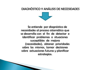 DIAGNÓSTICO Y ANÁLISIS DE NECESIDADES Se entiende  por diagnóstico de necesidades al proceso sistemático que se desarrolla con  el  fin  de  detectar  e  identificar  problemas  o  situaciones  susceptibles  de  mejora (necesidades),  obtener  prioridades  sobre  los  mismos,  tomar  decisiones  sobre  actuaciones futuras y planificar estrategias. 