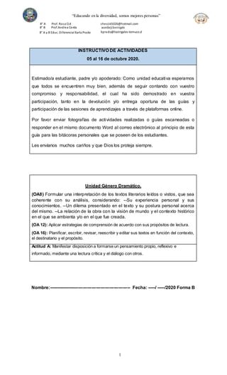 “Educando en la diversidad, somos mejores personas”
8° A
8° B
Prof. Rosa Cid
Prof.Andrea Cerda
sheccid1026@hotmail.com
acerda@lostrigale
kprado@lostrigales-temuco.cl
8° A y B Educ. Diferencial Karla Prado
1
INSTRUCTIVO DE ACTIVIDADES
05 al 16 de octubre 2020.
Estimado/a estudiante, padre y/o apoderado: Como unidad educativa esperamos
que todos se encuentren muy bien, además de seguir contando con vuestro
compromiso y responsabilidad, el cual ha sido demostrado en vuestra
participación, tanto en la devolución y/o entrega oportuna de las guías y
participación de las sesiones de aprendizajes a través de plataformas online.
Por favor enviar fotografías de actividades realizadas o guías escaneadas o
responder en el mismo documento Word al correo electrónico al principio de esta
guía para las bitácoras personales que se poseen de los estudiantes.
Les envíanos muchos cariños y que Dios los proteja siempre.
Unidad Género Dramático.
(OA8) Formular una interpretación de los textos literarios leídos o vistos, que sea
coherente con su análisis, considerando: --Su experiencia personal y sus
conocimientos. --Un dilema presentado en el texto y su postura personal acerca
del mismo. --La relación de la obra con la visión de mundo y el contexto histórico
en el que se ambienta y/o en el que fue creada.
(OA 12): Aplicar estrategias de comprensión de acuerdo con sus propósitos de lectura.
(OA 16): Planificar, escribir, revisar, reescribir y editar sus textos en función del contexto,
el destinatario y el propósito.
Actitud A: Manifestar disposición a formarse un pensamiento propio, reflexivo e
informado, mediante una lectura crítica y el diálogo con otros.
Nombre:------------------------------------------------------- Fecha: -----/ -----/2020 Forma B
 