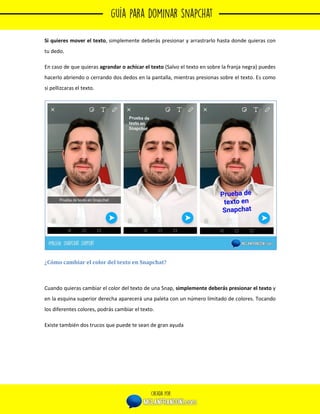 
36
Si quieres mover el texto, simplemente deberás presionar y arrastrarlo hasta donde quieras con
tu dedo.
En caso de que quieras agrandar o achicar el texto (Salvo el texto en sobre la franja negra) puedes
hacerlo abriendo o cerrando dos dedos en la pantalla, mientras presionas sobre el texto. Es como
si pellizcaras el texto.
¿Cómo cambiar el color del texto en Snapchat?
Cuando quieras cambiar el color del texto de una Snap, simplemente deberás presionar el texto y
en la esquina superior derecha aparecerá una paleta con un número limitado de colores. Tocando
los diferentes colores, podrás cambiar el texto.
Existe también dos trucos que puede te sean de gran ayuda
 