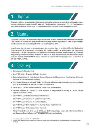 CENTRO NACIONAL DE PLANEAMIENTO ESTRATÉGICO - CEPLAN
15
1.	 Objetivo
Esta guía establece las pautas para el planeamiento institucional que comprende la política y los planes
que permite la elaboración o modificación del Plan Estratégico Institucional - PEI y el Plan Operativo
Institucional – POI, en el marco del ciclo de planeamiento estratégico para la mejora continua1
.
2.	Alcance
La guía está dirigida a las entidades que participan en el Sistema Nacional de Planeamiento Estratégico
- SINAPLAN2
, de acuerdo a lo señalado en el Artículo 3 del Decreto Legislativo N° 1088. Es aplicable para
entidades de los tres niveles de gobierno: nacional, regional y local.
La aplicación de esta guía es progresiva para las empresas bajo el ámbito del Fondo Nacional de
Financiamiento de la Actividad Empresarial del Estado - FONAFE y las Entidades de Tratamiento
Empresarial - ETE que comprende a los Organismos Públicos y Empresas No Financieras de Gobiernos
Regionales y Gobiernos Locales, conforme al Artículo 2° de la Resolución de Presidencia de Consejo
Directivo N° 026-2017/CEPLAN/PCD que establece la implementación progresiva de la Directiva N°
001-2017-CEPLAN/PCD.
3.	 Base Legal
•	 Constitución Política del Perú.
•	 Ley N° 29158, Ley Orgánica del Poder Ejecutivo.
•	 Decreto Legislativo N° 1088, Ley del Sistema Nacional de Planeamiento Estratégico y del Centro
Nacional de Planeamiento Estratégico.
•	 TextoÚnicoOrdenadodelaLeyN°28411,LeyGeneraldelSistemaNacionaldePresupuestoaprobado
por Decreto Supremo N° 304-2012-EF y sus modificatorias.
•	 Ley N° 30225, Ley de Contrataciones del Estado y sus modificatorias.
•	 Decreto Supremo N° 350-2015-EF que aprueba el Reglamento de la Ley N° 30225, Ley de
Contrataciones del Estado.
•	 Ley N° 27783, Ley de Bases de la Descentralización.
•	 Ley N° 27867, Ley Orgánica de Gobiernos Regionales.
•	 Ley N° 27972, Ley Orgánica de Municipalidades.
•	 Ley N° 29029, Ley de Mancomunidad Municipal y sus modificatorias.
•	 Ley N° 29768, Ley de Mancomunidad Regional.
•	 Texto Único Ordenado de la Ley N° 27806, Ley de Transparencia y acceso a la Información Pública
aprobado por Decreto Supremo N° 043-2003-PCM y su modificatoria.
1	 Artículo 6° de la Directiva N° 001-2017-CEPLAN/PCD
2	 Como un tema de estilo, en esta Guía se usa el término“la entidad”para referirse a todas las entidades públicas que forman parte del
SINAPLAN.
 