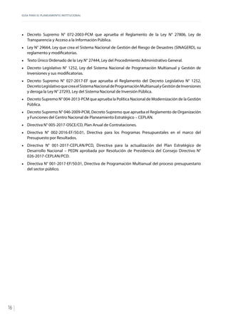 GUÍA PARA EL PLANEAMIENTO INSTITUCIONAL
16
•	 Decreto Supremo N° 072-2003-PCM que aprueba el Reglamento de la Ley N° 27806, Ley de
Transparencia y Acceso a la Información Pública.
•	 Ley N° 29664, Ley que crea el Sistema Nacional de Gestión del Riesgo de Desastres (SINAGERD), su
reglamento y modificatorias.
•	 Texto Único Ordenado de la Ley N° 27444, Ley del Procedimiento Administrativo General.
•	 Decreto Legislativo N° 1252, Ley del Sistema Nacional de Programación Multianual y Gestión de
Inversiones y sus modificatorias.
•	 Decreto Supremo N° 027-2017-EF que aprueba el Reglamento del Decreto Legislativo N° 1252,
DecretoLegislativoquecreaelSistemaNacionaldeProgramaciónMultianualyGestióndeInversiones
y deroga la Ley N° 27293, Ley del Sistema Nacional de Inversión Pública.
•	 Decreto Supremo N° 004-2013-PCM que aprueba la Política Nacional de Modernización de la Gestión
Pública.
•	 Decreto Supremo N° 046-2009-PCM, Decreto Supremo que aprueba el Reglamento de Organización
y Funciones del Centro Nacional de Planeamiento Estratégico – CEPLAN.
•	 Directiva N° 005-2017-OSCE/CD, Plan Anual de Contrataciones.
•	 Directiva N° 002-2016-EF/50.01, Directiva para los Programas Presupuestales en el marco del
Presupuesto por Resultados.
•	 Directiva N° 001-2017-CEPLAN/PCD, Directiva para la actualización del Plan Estratégico de
Desarrollo Nacional – PEDN aprobada por Resolución de Presidencia del Consejo Directivo N°
026-2017-CEPLAN/PCD.
•	 Directiva N° 001-2017-EF/50.01, Directiva de Programación Multianual del proceso presupuestario
del sector público.
 