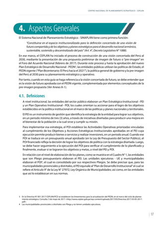 CENTRO NACIONAL DE PLANEAMIENTO ESTRATÉGICO - CEPLAN
17
4.	 Aspectos Generales
El Sistema Nacional de Planeamiento Estratégico - SINAPLAN tiene como primera función:
“Constituirse en el espacio institucionalizado para la definición concertada de una visión de
futuro compartida y de los objetivos y planes estratégicos para el desarrollo nacional armónico,
sustentable, sostenido y descentralizado del país” (Art. 4°, Decreto Legislativo N° 1088).
En ese marco, el CEPLAN ha iniciado el proceso de construcción de una visión concertada del Perú al
2030, mediante la presentación de una propuesta preliminar de imagen de futuro o “pre-imagen” en
el Foro del Acuerdo Nacional (febrero de 2017). Durante este proceso y hasta la aprobación del nuevo
Plan Estratégico de Desarrollo Nacional - PEDN3
, las entidades públicas utilizan las políticas de Estado, el
PEDN vigente (“Plan Bicentenario: El Perú hacia el 2021”), la política general de gobierno y la pre-imagen
del Perú al 2030 para su planeamiento estratégico y operativo.
Por tanto, cuando en esta guía se haga referencia a la visión concertada de futuro, se debe entender que
es la visión de futuro aprobada con el PEDN vigente, complementada por elementos conceptuales de la
pre-imagen propuesta (Ver Anexo A-1).
4.1.	Definiciones
A nivel institucional, las entidades del sector público elaboran un Plan Estratégico Institucional - PEI
y un Plan Operativo Institucional - POI, los cuales orientan su accionar para el logro de los objetivos
establecidos en la política institucional en el marco de las políticas y planes nacionales y territoriales.
El PEI es un instrumento de gestión que identifica la estrategia de la entidad para lograr sus objetivos,
en un periodo mínimo de tres (3) años, a través de iniciativas diseñadas para producir una mejora en
el bienestar de la población a la cual sirve y cumplir su misión.
Para implementar esa estrategia, el POI establece las Actividades Operativas priorizadas vinculadas
al cumplimiento de los Objetivos y Acciones Estratégicas Institucionales aprobadas en el PEI cuya
ejecución permite producir bienes o servicios y realizar inversiones, en un periodo anual. Cuando ese
POI se traduce en un presupuesto anual aprobado (en la Ley de Presupuesto del Sector Público), el
POI financiado refleja la decisión de lograr los objetivos de política con la estrategia diseñada. Luego,
se debe hacer seguimiento a la ejecución del POI para verificar el cumplimiento de lo planificado y
finalmente, evaluar si se lograron los objetivos y metas, a nivel del PEI y POI.
En relación con el nivel de elaboración de los planes, como se muestra en el Cuadro N° 1, las entidades
que son Pliego presupuestario elaboran el PEI. Las unidades ejecutoras - UE y municipalidades
elaboran el POI4
, el cual es consolidado por sus respectivos Pliegos. Se debe precisar que, para las
municipalidades provinciales y distritales, el PEI equivale al“Plan de Desarrollo Institucional”al cual se
refiere el Artículo 9° de la Ley N° 27972, Ley Orgánica de Municipalidades; así como, en las entidades
que así lo establezcan en sus normas.
3	 En la Directiva N° 001-2017-CEPLAN/PCD se establecen los lineamientos para la actualización del PEDN, en el marco del ciclo de planea-
miento estratégico. Consulta: 3 de mayo de 2017 <http://www.ceplan.gob.pe/wp-content/uploads/2017/05/Directiva-2017-03-05-2017.
pdf>
4	 Las municipalidades provinciales o distritales son Pliego y no tienen unidades ejecutoras.
 