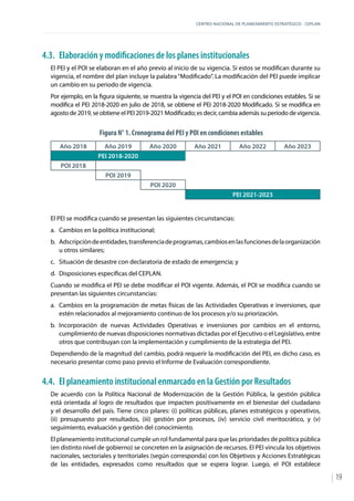 CENTRO NACIONAL DE PLANEAMIENTO ESTRATÉGICO - CEPLAN
19
4.3.	 Elaboración y modificaciones de los planes institucionales
El PEI y el POI se elaboran en el año previo al inicio de su vigencia. Si estos se modifican durante su
vigencia, el nombre del plan incluye la palabra“Modificado”. La modificación del PEI puede implicar
un cambio en su periodo de vigencia.
Por ejemplo, en la figura siguiente, se muestra la vigencia del PEI y el POI en condiciones estables. Si se
modifica el PEI 2018-2020 en julio de 2018, se obtiene el PEI 2018-2020 Modificado. Si se modifica en
agosto de 2019, se obtiene el PEI 2019-2021 Modificado; es decir, cambia además su periodo de vigencia.
Figura N° 1. Cronograma del PEI y POI en condiciones estables
Año 2018 Año 2019 Año 2020 Año 2021 Año 2022 Año 2023
PEI 2018-2020
POI 2018
POI 2019
POI 2020
PEI 2021-2023
El PEI se modifica cuando se presentan las siguientes circunstancias:
a.	 Cambios en la política institucional;
b.	 Adscripcióndeentidades,transferenciadeprogramas,cambiosenlasfuncionesdelaorganización
u otros similares;
c.	 Situación de desastre con declaratoria de estado de emergencia; y
d.	 Disposiciones específicas del CEPLAN.
Cuando se modifica el PEI se debe modificar el POI vigente. Además, el POI se modifica cuando se
presentan las siguientes circunstancias:
a.	 Cambios en la programación de metas físicas de las Actividades Operativas e inversiones, que
estén relacionados al mejoramiento continuo de los procesos y/o su priorización.
b.	Incorporación de nuevas Actividades Operativas e inversiones por cambios en el entorno,
cumplimiento de nuevas disposiciones normativas dictadas por el Ejecutivo o el Legislativo, entre
otros que contribuyan con la implementación y cumplimiento de la estrategia del PEI.
Dependiendo de la magnitud del cambio, podrá requerir la modificación del PEI, en dicho caso, es
necesario presentar como paso previo el Informe de Evaluación correspondiente.
4.4.	 El planeamiento institucional enmarcado en la Gestión por Resultados
De acuerdo con la Política Nacional de Modernización de la Gestión Pública, la gestión pública
está orientada al logro de resultados que impacten positivamente en el bienestar del ciudadano
y el desarrollo del país. Tiene cinco pilares: (i) políticas públicas, planes estratégicos y operativos,
(ii) presupuesto por resultados, (iii) gestión por procesos, (iv) servicio civil meritocrático, y (v)
seguimiento, evaluación y gestión del conocimiento.
El planeamiento institucional cumple un rol fundamental para que las prioridades de política pública
(en distinto nivel de gobierno) se concreten en la asignación de recursos. El PEI vincula los objetivos
nacionales, sectoriales y territoriales (según corresponda) con los Objetivos y Acciones Estratégicas
de las entidades, expresados como resultados que se espera lograr. Luego, el POI establece
 