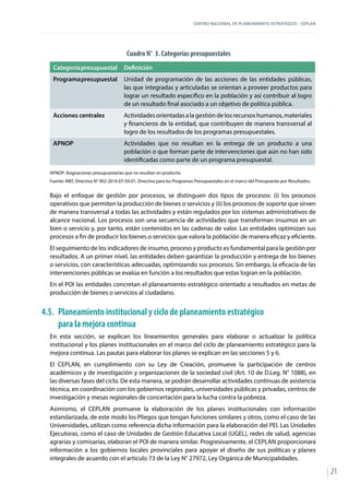 CENTRO NACIONAL DE PLANEAMIENTO ESTRATÉGICO - CEPLAN
21
Cuadro N° 3. Categorías presupuestales
Categoríapresupuestal Definición
Programapresupuestal Unidad de programación de las acciones de las entidades públicas,
las que integradas y articuladas se orientan a proveer productos para
lograr un resultado específico en la población y así contribuir al logro
de un resultado final asociado a un objetivo de política pública.
Acciones centrales Actividades orientadas a la gestión de los recursos humanos, materiales
y financieros de la entidad, que contribuyen de manera transversal al
logro de los resultados de los programas presupuestales.
APNOP Actividades que no resultan en la entrega de un producto a una
población o que forman parte de intervenciones que aún no han sido
identificadas como parte de un programa presupuestal.
APNOP: Asignaciones presupuestarias que no resultan en producto.
Fuente: MEF, Directiva N° 002-2016-EF/50.01, Directiva para los Programas Presupuestales en el marco del Presupuesto por Resultados.
Bajo el enfoque de gestión por procesos, se distinguen dos tipos de procesos: (i) los procesos
operativos que permiten la producción de bienes o servicios y (ii) los procesos de soporte que sirven
de manera transversal a todas las actividades y están regulados por los sistemas administrativos de
alcance nacional. Los procesos son una secuencia de actividades que transforman insumos en un
bien o servicio y, por tanto, están contenidos en las cadenas de valor. Las entidades optimizan sus
procesos a fin de producir los bienes o servicios que valora la población de manera eficaz y eficiente.
El seguimiento de los indicadores de insumo, proceso y producto es fundamental para la gestión por
resultados. A un primer nivel, las entidades deben garantizar la producción y entrega de los bienes
o servicios, con características adecuadas, optimizando sus procesos. Sin embargo, la eficacia de las
intervenciones públicas se evalúa en función a los resultados que estas logran en la población.
En el POI las entidades concretan el planeamiento estratégico orientado a resultados en metas de
producción de bienes o servicios al ciudadano.
4.5.	 Planeamiento institucional y ciclo de planeamiento estratégico
para la mejora continua
En esta sección, se explican los lineamientos generales para elaborar o actualizar la política
institucional y los planes institucionales en el marco del ciclo de planeamiento estratégico para la
mejora continua. Las pautas para elaborar los planes se explican en las secciones 5 y 6.
El CEPLAN, en cumplimiento con su Ley de Creación, promueve la participación de centros
académicos y de investigación y organizaciones de la sociedad civil (Art. 10 de D.Leg. N° 1088), en
las diversas fases del ciclo. De esta manera, se podrán desarrollar actividades continuas de asistencia
técnica, en coordinación con los gobiernos regionales, universidades públicas y privadas, centros de
investigación y mesas regionales de concertación para la lucha contra la pobreza.
Asimismo, el CEPLAN promueve la elaboración de los planes institucionales con información
estandarizada, de este modo los Pliegos que tengan funciones similares y otros, como el caso de las
Universidades, utilizan como referencia dicha información para la elaboración del PEI. Las Unidades
Ejecutoras, como el caso de Unidades de Gestión Educativa Local (UGEL), redes de salud, agencias
agrarias y comisarías, elaboran el POI de manera similar. Progresivamente, el CEPLAN proporcionará
información a los gobiernos locales provinciales para apoyar el diseño de sus políticas y planes
integrales de acuerdo con el artículo 73 de la Ley N° 27972, Ley Orgánica de Municipalidades.
 