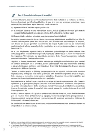 GUÍA PARA EL PLANEAMIENTO INSTITUCIONAL
22
Fase 1. El conocimiento integral de la realidad
A nivel institucional, esta fase se refiere al conocimiento de la realidad en la cual actúa la entidad.
Primero, la entidad identifica la población a la cual sirve con sus funciones sustantivas y cuya
necesidad busca satisfacer. Según la entidad, puede tratarse de:
(i)	 la población de un territorio bajo su jurisdicción;
(ii)	la población objetivo de una intervención pública, la cual puede ser universal (para toda la
población) o focalizada (de acuerdo con criterios de focalización o mandato legal);
(iii)	Otras entidades públicas, privadas u organizaciones de la sociedad civil.
La entidad busca comprender los problemas, demandas y prioridades de la población, con el fin de
analizar cómo responde a ellas. Para esto recopila toda la información disponible para el territorio,
con énfasis en las que permiten conocimiento de riesgos. Puede hacer uso de herramientas
cualitativas (p. ej. talleres, grupos focales) o cuantitativas (p. ej. encuestas, censos) para el recojo de
la información.
En el caso de gobierno regional o local, es importante que identifique las operaciones de otras
entidades públicas en su territorio según las funciones del Estado, lo cual se puede hacer revisando
los respectivos POI registrados por las unidades ejecutoras de los Pliegos6
, para conocer cuál es la
presencia efectiva del Estado en el territorio.
Segundo, la entidad identifica los bienes o servicios que entrega a distintos usuarios y las brechas
de atención en relación con la cobertura, calidad y satisfacción. Para esto, considera los atributos
o las características de los bienes y servicios (nivel de servicio) definidos por los órganos rectores
competentes del Poder Ejecutivo.
Tercero, la entidad analiza el diseño y funcionamiento de sus procesos operativos que permiten
la producción y entrega de esos bienes y servicios, a fin de identificar posibles áreas de mejora.
Estos procesos se encuentran enmarcados en las cadenas de valor de intervenciones públicas que
comprenden insumos, actividades, productos y resultados.
Posteriormente se analiza los procesos de soporte que apoyan transversalmente a los procesos
operativos (p. ej. presupuesto, logística, recursos humanos) e identifica alternativas para optimizar
su gestión orientada al cierre de las brechas de atención7
. Para esto, la entidad revisa estadísticas
internas (incidencias, quejas de usuarios), informes de evaluación previos, informes de control
interno y externo, etc.
Cuarto, la entidad identifica su capacidad operativa para cerrar esas brechas, la cual está determinada
por sus recursos físicos (infraestructura y equipos), financieros (asignaciones presupuestarias e
ingresos propios), humanos (número y competencias del personal), tecnológicos (sistemas de
información), culturales (valores), etc.
En conclusión, con la realización de los cuatro pasos anteriormente descritos, la entidad obtiene un
diagnóstico de su situación actual.
6	 A la fecha, en el portal web, el CEPLAN ha puesto a disposición del público en general un módulo de consulta presupuestal de PEI y POI
http://appweb.ceplan.gob.pe/ceplan_pia/consulta/Default.aspx que puede ser usado con ese fin.
7	 La Secretaría de Gestión Pública de la PCM pone a disposición en su página web algunas herramientas para la implementación de la
gestión por procesos que pueden ser usadas para el análisis: http://sgp.pcm.gob.pe/gestion-por-procesos/ Consulta: 26 de abril de 2017.
 