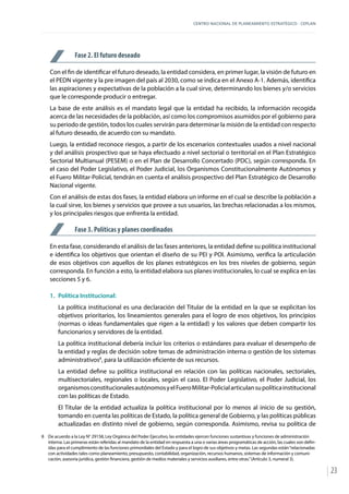 CENTRO NACIONAL DE PLANEAMIENTO ESTRATÉGICO - CEPLAN
23
Fase 2. El futuro deseado
Con el fin de identificar el futuro deseado, la entidad considera, en primer lugar, la visión de futuro en
el PEDN vigente y la pre imagen del país al 2030, como se indica en el Anexo A-1. Además, identifica
las aspiraciones y expectativas de la población a la cual sirve, determinando los bienes y/o servicios
que le corresponde producir o entregar.
La base de este análisis es el mandato legal que la entidad ha recibido, la información recogida
acerca de las necesidades de la población, así como los compromisos asumidos por el gobierno para
su periodo de gestión, todos los cuales servirán para determinar la misión de la entidad con respecto
al futuro deseado, de acuerdo con su mandato.
Luego, la entidad reconoce riesgos, a partir de los escenarios contextuales usados a nivel nacional
y del análisis prospectivo que se haya efectuado a nivel sectorial o territorial en el Plan Estratégico
Sectorial Multianual (PESEM) o en el Plan de Desarrollo Concertado (PDC), según corresponda. En
el caso del Poder Legislativo, el Poder Judicial, los Organismos Constitucionalmente Autónomos y
el Fuero Militar-Policial, tendrán en cuenta el análisis prospectivo del Plan Estratégico de Desarrollo
Nacional vigente.
Con el análisis de estas dos fases, la entidad elabora un informe en el cual se describe la población a
la cual sirve, los bienes y servicios que provee a sus usuarios, las brechas relacionadas a los mismos,
y los principales riesgos que enfrenta la entidad.
Fase 3. Políticas y planes coordinados
En esta fase, considerando el análisis de las fases anteriores, la entidad define su política institucional
e identifica los objetivos que orientan el diseño de su PEI y POI. Asimismo, verifica la articulación
de esos objetivos con aquellos de los planes estratégicos en los tres niveles de gobierno, según
corresponda. En función a esto, la entidad elabora sus planes institucionales, lo cual se explica en las
secciones 5 y 6.
1.	 Política Institucional:
La política institucional es una declaración del Titular de la entidad en la que se explicitan los
objetivos prioritarios, los lineamientos generales para el logro de esos objetivos, los principios
(normas o ideas fundamentales que rigen a la entidad) y los valores que deben compartir los
funcionarios y servidores de la entidad.
La política institucional debería incluir los criterios o estándares para evaluar el desempeño de
la entidad y reglas de decisión sobre temas de administración interna o gestión de los sistemas
administrativos8
, para la utilización eficiente de sus recursos.
La entidad define su política institucional en relación con las políticas nacionales, sectoriales,
multisectoriales, regionales o locales, según el caso. El Poder Legislativo, el Poder Judicial, los
organismosconstitucionalesautónomosyelFueroMilitar-Policialarticulansupolíticainstitucional
con las políticas de Estado.
El Titular de la entidad actualiza la política institucional por lo menos al inicio de su gestión,
tomando en cuenta las políticas de Estado, la política general de Gobierno, y las políticas públicas
actualizadas en distinto nivel de gobierno, según corresponda. Asimismo, revisa su política de
8	 De acuerdo a la Ley N° 29158, Ley Orgánica del Poder Ejecutivo, las entidades ejercen funciones sustantivas y funciones de administración
interna. Las primeras están referidas al mandato de la entidad en respuesta a una o varias áreas programáticas de acción, las cuales son defin-
idas para el cumplimiento de las funciones primordiales del Estado y para el logro de sus objetivos y metas. Las segundas están“relacionadas
con actividades tales como planeamiento, presupuesto, contabilidad, organización, recursos humanos, sistemas de información y comuni-
cación, asesoría jurídica, gestión financiera, gestión de medios materiales y servicios auxiliares, entre otras.”(Artículo 3, numeral 3).
 