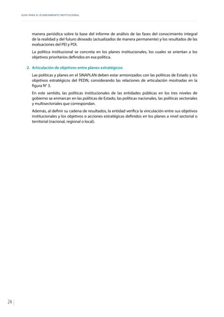GUÍA PARA EL PLANEAMIENTO INSTITUCIONAL
24
manera periódica sobre la base del informe de análisis de las fases del conocimiento integral
de la realidad y del futuro deseado (actualizados de manera permanente) y los resultados de las
evaluaciones del PEI y POI.
La política institucional se concreta en los planes institucionales, los cuales se orientan a los
objetivos prioritarios definidos en esa política.
2.	 Articulación de objetivos entre planes estratégicos:
Las políticas y planes en el SINAPLAN deben estar armonizados con las políticas de Estado y los
objetivos estratégicos del PEDN, considerando las relaciones de articulación mostradas en la
figura N° 3.
En este sentido, las políticas institucionales de las entidades públicas en los tres niveles de
gobierno se enmarcan en las políticas de Estado, las políticas nacionales, las políticas sectoriales
y multisectoriales que correspondan.
Además, al definir su cadena de resultados, la entidad verifica la vinculación entre sus objetivos
institucionales y los objetivos o acciones estratégicas definidos en los planes a nivel sectorial o
territorial (nacional, regional o local).
 