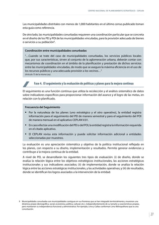 CENTRO NACIONAL DE PLANEAMIENTO ESTRATÉGICO - CEPLAN
27
Las municipalidades distritales con menos de 1,000 habitantes en el último censo publicado toman
esta guía como referencia.
De otro lado, las municipalidades conurbadas requieren una coordinación particular que se concreta
en el diseño de los PEI y POI de las municipalidades vinculadas, para la provisión adecuada de bienes
o servicios a su población9
.
Coordinación entre municipalidades conurbadas
“…Cuando se trate del caso de municipalidades conurbadas, los servicios públicos locales
que, por sus características, sirven al conjunto de la aglomeración urbana, deberán contar con
mecanismos de coordinación en el ámbito de la planificación y prestación de dichos servicios
entre las municipalidades vinculadas, de modo que se asegure la máxima eficiencia en el uso de
los recursos públicos y una adecuada provisión a los vecinos…”
(Artículo 73 de la misma Ley).
Fase 4. El seguimiento y la evaluación de políticas y planes para la mejora continua
El seguimiento es una función continua que utiliza la recolección y el análisis sistemático de datos
sobre indicadores específicos para proporcionar información del avance y el logro de las metas, en
relación con lo planificado.
Frecuencia del Seguimiento
ƒƒ Por la naturaleza de los planes (uno estratégico y el otro operativo), la entidad registra
información para el seguimiento del PEI de manera semestral y para el seguimiento del POI
de manera mensual en el aplicativo CEPLAN V.01.
ƒƒ En caso efectúe una modificación del PEI o del POI, la entidad registra la información requerida
en el citado aplicativo.
ƒƒ El CEPLAN revisa esta información y puede solicitar información adicional a entidades
seleccionadas por muestreo.
La evaluación es una apreciación sistemática y objetiva de la política institucional reflejada en
los planes, con respecto a su diseño, implementación y resultados. Permite generar evidencias y
contribuye a la mejora continua de la entidad.
A nivel de PEI, se desarrollarán los siguientes tres tipos de evaluación: (i) de diseño, donde se
evalúa la relación lógica entre los objetivos estratégicos institucionales, las acciones estratégicas
institucionales y sus indicadores asociados; (ii) de implementación, donde se analiza la relación
lógica entre las acciones estratégicas institucionales, y las actividades operativas; y (iii) de resultados,
donde se identifican los logros asociados a la intervención de la entidad.
9	 Municipalidades conurbadas son municipalidades contiguas en sus fronteras que se han integrado territorialmente y muestran una
dinámica propia (demográfica, social, económica, política, cultural, etc.), independientemente de su tamaño y características propias,
pero mantienen su independencia funcional y administrativa. Por ejemplo, Lima y Callao conforman Lima Metropolitana que es una
conurbación.
 