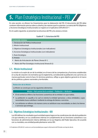 GUÍA PARA EL PLANEAMIENTO INSTITUCIONAL
30
5.	 Plan Estratégico Institucional - PEI
En esta sección, se ofrecen los lineamientos para la elaboración del PEI. El documento del PEI debe
contener información precisa sobre su diseño y las razones que lo sustentan. La matriz del PEI (Objetivos
y Acciones Estratégicas Institucionales) se registra en el aplicativo CEPLAN V.0110
.
En el cuadro siguiente, se presentan la estructura del PEI y los anexos a incluir.
Cuadro N° 5. Estructura del PEI
Contenido mínimo
1. Declaración de Política Institucional
2. Misión Institucional
3. Objetivos Estratégicos Institucionales (con indicadores)
4. Acciones Estratégicas Institucionales (con indicadores)
5. Ruta Estratégica
6. Anexos
ƒƒ Matriz de Articulación de Planes (Anexo B-1)
ƒƒ Matriz del Plan Estratégico Institucional (Anexo B-2)
5.1.	 Misión Institucional
La misión es la razón de ser de la entidad, en el marco de las competencias y funciones establecidas
en su ley de creación o la normativa que la reglamenta, considerando la población a la cual sirve y la
manera particular como lo hace. En términos prácticos, refleja su gran objetivo general en el marco
de las políticas y planes nacionales y territoriales.
Redacción de la Misión
La Misión se construye con los siguientes elementos:
Misión = Rol central de la entidad + Población + Atributos
ƒƒ El rol central se refiere a las funciones sustantivas de la entidad o lo que realiza.
ƒƒ La población es aquella a la cual se orienta la entidad (personas u otras entidades), cuyas
necesidades busca satisfacer mediante la entrega de bienes o servicios.
ƒƒ Los atributos se refieren a la manera como se satisfacen esas necesidades; es decir, los bienes
o servicios que entrega.
5.2.	 Objetivos Estratégicos Institucionales - OEI
Los OEI definen los resultados que la entidad espera lograr en las condiciones de vida de la población
a la que atiende y en sus condiciones internas en cumplimiento de sus funciones sustantivas o sus
funciones de administración interna definidas en la Ley Orgánica del Poder Ejecutivo. De acuerdo
con su mandato, una entidad puede plantearse varios OEI.
10	 El aplicativo CEPLAN V.01 cuenta con una funcionalidad para cargar la información del PEI desde una hoja de cálculo.
 