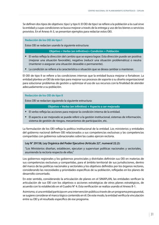 CENTRO NACIONAL DE PLANEAMIENTO ESTRATÉGICO - CEPLAN
31
Se definen dos tipos de objetivos: tipo I y tipo II. El OEI de tipo I se refiere a la población a la cual sirve
la entidad y cuyas condiciones se busca mejorar a través de la entrega y uso de los bienes o servicios
provistos. En el Anexo A-3, se presentan ejemplos para redactar estos OEI.
Redacción de los OEI de tipo I
Estos OEI se redactan usando la siguiente estructura:
Objetivo = Verbo (en infinitivo)+ Condición + Población
ƒƒ El verbo refleja la dirección del cambio que se espera lograr. Esta dirección puede ser positiva
(mejorar una situación favorable), negativa (reducir una situación problemática) o neutra
(mantener o asegurar una situación deseable o permanente).
ƒƒ La condición se refiere a la característica o situación que se desea cambiar o mantener.
El OEI de tipo II se refiere a las condiciones internas que la entidad busca mejorar o fortalecer. La
entidad plantea un OEI de este tipo para mejorar sus procesos de soporte o su diseño organizacional
para solucionar problemas de gestión u optimizar el uso de sus recursos con la finalidad de atender
adecuadamente a su población.
Redacción de los OEI de tipo II
Estos OEI se redactan siguiendo la siguiente estructura:
Objetivo = Verbo (en infinitivo) + Aspecto a ser mejorado
ƒƒ El verbo refleja las acciones para mejorar la condición interna de la entidad.
ƒƒ El aspecto a ser mejorado se puede referir a la gestión institucional, sistemas de información,
sistema de gestión de riesgos, mecanismos de participación, etc.
La formulación de los OEI refleja la política institucional de la entidad. Los ministerios y entidades
del gobierno nacional definen OEI relacionados a sus competencias exclusivas y las competencias
compartidas con gobiernos subnacionales sobre las cuales ejercen rectoría.
Ley N° 29158, Ley Orgánica del Poder Ejecutivo (Artículo 22°, numeral 22.2):
“Los Ministerios diseñan, establecen, ejecutan y supervisan políticas nacionales y sectoriales,
asumiendo la rectoría respecto de ellas.”
Los gobiernos regionales y los gobiernos provinciales y distritales definirán sus OEI en materias de
sus competencias exclusivas y compartidas, para el ámbito territorial de sus jurisdicciones, dentro
del marco de las políticas nacionales y sectoriales y los objetivos definidos por los órganos rectores,
considerando las necesidades y prioridades específicas de su población, reflejadas en los planes de
desarrollo concertado.
En este sentido, considerando la articulación de planes en el SINAPLAN, las entidades verifican la
articulación de sus OEI con los objetivos o acciones estratégicas de otros planes estratégicos, de
acuerdo con lo establecido en el Cuadro N° 4. Esta verificación se realiza usando el Anexo B-1.
Asimismo,siunaentidadparticipaenunaintervenciónpúblicaatravésdeunprogramapresupuestal,
se sugiere considerar el marco lógico contenido en él. De este modo, la entidad verifica la vinculación
entre su OEI y el resultado específico de ese programa.
 