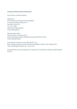 GUÍA PARA EL PLANEAMIENTO INSTITUCIONAL
6
Guía para el Planeamiento Institucional
Autor: Esta es una obra colectiva
Editado por:
Centro Nacional de Planeamiento Estratégico
Av. Canaval y Moreyra 480, piso 11
San Isidro, Lima, Perú
(51-1) 211-7800
webmaster@ceplan.gob.pe
www.ceplan.gob.pe
Derechos Reservados
Primera edición, noviembre 2017
Hecho el depósito Legal en la Biblioteca Nacional del Perú Nº 2017-
Tiraje: 2000 ejemplares
Se terminó de imprimir en noviembre del 2017 en:
R & C Holding Sociedad Comercial de Responsabilidad Limitada - R & C Holding S.R.L.
Calle Jorge Broggi 284, dpto. 401 - Surco, Lima
Esta publicación ha sido realizada con el apoyo de la Cooperación Alemana implementada
por GIZ.
 