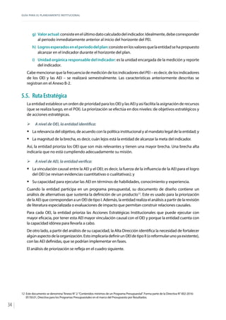 GUÍA PARA EL PLANEAMIENTO INSTITUCIONAL
34
g)	 Valoractual:consisteenelúltimodatocalculadodelindicador.Idealmente,debecorresponder
al periodo inmediatamente anterior al inicio del horizonte del PEI.
h)	 Logrosesperadosenelperiododelplan:consisteenlosvaloresquelaentidadsehapropuesto
alcanzar en el indicador durante el horizonte del plan.
i)	 Unidad orgánica responsable del indicador: es la unidad encargada de la medición y reporte
del indicador.
Cabe mencionar que la frecuencia de medición de los indicadores del PEI – es decir, de los indicadores
de los OEI y las AEI – se realizará semestralmente. Las características anteriormente descritas se
registran en el Anexo B-2.
5.5.	 Ruta Estratégica
La entidad establece un orden de prioridad para los OEI y las AEI y así facilita la asignación de recursos
(que se realiza luego, en el POI). La priorización se efectúa en dos niveles: de objetivos estratégicos y
de acciones estratégicas.
¾¾ A nivel de OEI, la entidad identifica:
ƒƒ La relevancia del objetivo, de acuerdo con la política institucional y al mandato legal de la entidad; y
ƒƒ La magnitud de la brecha, es decir, cuán lejos está la entidad de alcanzar la meta del indicador.
Así, la entidad prioriza los OEI que son más relevantes y tienen una mayor brecha. Una brecha alta
indicaría que no está cumpliendo adecuadamente su misión.
¾¾ A nivel de AEI, la entidad verifica:
ƒƒ La vinculación causal entre la AEI y el OEI; es decir, la fuerza de la influencia de la AEI para el logro
del OEI (se revisan evidencias cuantitativas o cualitativas); y
ƒƒ Su capacidad para ejecutar las AEI en términos de habilidades, conocimiento y experiencia.
Cuando la entidad participa en un programa presupuestal, su documento de diseño contiene un
análisis de alternativas que sustenta la definición de un producto12
. Este es usado para la priorización
de la AEI que correspondan a un OEI de tipo I. Además, la entidad realiza el análisis a partir de la revisión
de literatura especializada o evaluaciones de impacto que permitan construir relaciones causales.
Para cada OEI, la entidad prioriza las Acciones Estratégicas Institucionales que puede ejecutar con
mayor eficacia, por tener esta AEI mayor vinculación causal con el OEI y porque la entidad cuenta con
la capacidad idónea para llevarla a cabo.
De otro lado, a partir del análisis de su capacidad, la Alta Dirección identifica la necesidad de fortalecer
algúnaspectodelaorganización.EstoimplicaríadefinirunOEIdetipoII(oreformularunoyaexistente),
con las AEI definidas, que se podrían implementar en fases.
El análisis de priorización se refleja en el cuadro siguiente.
12	 Este documento se denomina“Anexo N° 2:“Contenidos mínimos de un Programa Presupuestal”. Forma parte de la Directiva N° 002-2016-
EF/50.01, Directiva para los Programas Presupuestales en el marco del Presupuesto por Resultados.
 