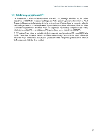 CENTRO NACIONAL DE PLANEAMIENTO ESTRATÉGICO - CEPLAN
37
5.7.	 Validación y aprobación del PEI
De acuerdo con la estructura del Cuadro N° 5 de esta Guía, el Pliego remite su PEI por correo
electrónico al CEPLAN. En el caso de los Pliegos del Poder Ejecutivo, previamente remiten su PEI al
Órgano de Planeamiento Estratégico Sectorial perteneciente al Sector al cual se encuentra adscrito
o el que haga sus veces; corresponde a este órgano elaborar un primer informe de validación sobre
la consistencia y coherencia del PEI del Pliego con las políticas y planes bajo competencia del Sector;
este informe, junto al PEI es remitido por el Pliego mediante correo electrónico al CEPLAN.
El CEPLAN verifica y valida la metodología, la consistencia y coherencia del PEI con el PEDN y la
Política General de Gobierno, y emite un informe técnico. Luego de contar con dicho informe, el
Titular del Pliego emite el acto resolutivo de aprobación del PEI y dispone su publicación en el Portal
de Transparencia Estándar de la entidad.
 
