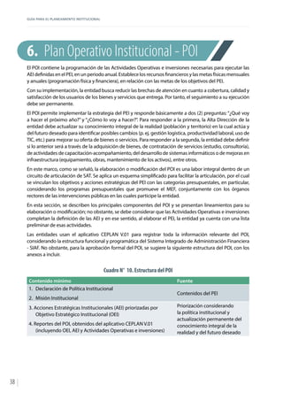 GUÍA PARA EL PLANEAMIENTO INSTITUCIONAL
38
6.	 Plan Operativo Institucional - POI
El POI contiene la programación de las Actividades Operativas e inversiones necesarias para ejecutar las
AEI definidas en el PEI, en un periodo anual. Establece los recursos financieros y las metas físicas mensuales
y anuales (programación física y financiera), en relación con las metas de los objetivos del PEI.
Con su implementación, la entidad busca reducir las brechas de atención en cuanto a cobertura, calidad y
satisfacción de los usuarios de los bienes y servicios que entrega. Por tanto, el seguimiento a su ejecución
debe ser permanente.
El POI permite implementar la estrategia del PEI y responde básicamente a dos (2) preguntas: “¿Qué voy
a hacer el próximo año?” y “¿Cómo lo voy a hacer?”. Para responder a la primera, la Alta Dirección de la
entidad debe actualizar su conocimiento integral de la realidad (población y territorio) en la cual actúa y
del futuro deseado para identificar posibles cambios (p. ej. gestión logística, productividad laboral, uso de
TIC, etc.) para mejorar su oferta de bienes o servicios. Para responder a la segunda, la entidad debe definir
si lo anterior será a través de la adquisición de bienes, de contratación de servicios (estudio, consultoría),
de actividades de capacitación-acompañamiento, del desarrollo de sistemas informáticos o de mejoras en
infraestructura (equipamiento, obras, mantenimiento de los activos), entre otros.
En este marco, como se señaló, la elaboración o modificación del POI es una labor integral dentro de un
circuito de articulación de SAT. Se aplica un esquema simplificado para facilitar la articulación, por el cual
se vinculan los objetivos y acciones estratégicas del PEI con las categorías presupuestales, en particular,
considerando los programas presupuestales que promueve el MEF, conjuntamente con los órganos
rectores de las intervenciones públicas en las cuales participe la entidad.
En esta sección, se describen los principales componentes del POI y se presentan lineamientos para su
elaboración o modificación; no obstante, se debe considerar que las Actividades Operativas e inversiones
completan la definición de las AEI y en ese sentido, al elaborar el PEI, la entidad ya cuenta con una lista
preliminar de esas actividades.
Las entidades usan el aplicativo CEPLAN V.01 para registrar toda la información relevante del POI,
considerando la estructura funcional y programática del Sistema Integrado de Administración Financiera
- SIAF. No obstante, para la aprobación formal del POI, se sugiere la siguiente estructura del POI, con los
anexos a incluir.
Cuadro N° 10. Estructura del POI
Contenido mínimo Fuente
1.	 Declaración de Política Institucional
2.	 Misión Institucional
Contenidos del PEI
3. Acciones Estratégicas Institucionales (AEI) priorizadas por
Objetivo Estratégico Institucional (OEI)
4. Reportes del POI, obtenidos del aplicativo CEPLAN V.01
(incluyendo OEI, AEI y Actividades Operativas e inversiones)
Priorización considerando
la política institucional y
actualización permanente del
conocimiento integral de la
realidad y del futuro deseado
 